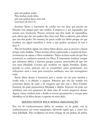 pois não podem andar.
Não tenhais medo deles,
pois não podem fazer nem mal
nem bem ( Jr 10.3-5).
Jeremias ilustra a insensatez de con ar em um deus que precisa ser
rmado com pregos para não tombar. Compara-o a um espantalho que
assusta aves irracionais. Pessoas racionais não têm medo de espantalhos,
pois sabem que eles não podem lhes fazer mal. Não os adoram, pois sabem
que não têm poder. No entanto, há quem con e em ídolos porque crê que
resultará em algum benefício, e teme o que poderá acontecer se não o
zer.10
Não há benefício algum em adorar falsos deuses, mas as pessoas o fazem
porque estão iludidas. Talvez tenham ideias equivocadas a respeito da bem-
aventurança de adorar o Deus verdadeiro. Talvez tenham medo do que lhes
acontecerá se con arem somente em Deus. É importante lembrar: sempre
que adoramos ídolos, o fazemos porque estamos convencidos de que isso
nos trará felicidade. Cremos que resultará em algum benefício. Então,
quando as coisas parecem não se encaminhar como gostaríamos, nos
esforçamos mais e mais para encontrar satisfação, mas não conseguimos
nada.
Servir falsos deuses é irracional, pois a mente crê em uma mentira e
con a nela, e as afeições a seguem. Sabemos que não faz sentido nos
curvarmos diante de nada e de ninguém que não seja o Deus Criador.
Somente ele pode proporcionar felicidade e alegria. Somente ele pode nos
satisfazer, mas não gostamos de abrir mão de nossos pequenos deuses.
Agora, vamos analisar mais a fundo os nossos pensamentos e crenças para
identi car se há falsos deuses à espreita no meio deles.
DEUSES FEITOS PELA NOSSA IMAGINAÇÃO
Em vez de confeccionarmos ídolos de madeira ou de pedra, nós os
confeccionamos em nossa imaginação, adorando aquilo que, a nosso ver,
trará felicidade. Não esculpimos um bom cônjuge de um pedaço de pinho,
 