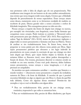 mas prestamos culto à ideia da alegria que ele nos proporcionaria. Não
entalhamos uma imagem de um homem ou de uma mulher autossu ciente,
mas cremos que nessa imagem reside nossa alegria. Cremos que a felicidade
depende do preenchimento de nossas expectativas. Essas crenças atuam
como deuses, exatamente como se os tivéssemos esculpido de madeira ou
recoberto de prata. Damos grande valor a nossos conceitos e sonhos de
felicidade imaginária. Não conseguimos pensar na vida sem eles.
Nossas crenças a respeito das fontes de alegria (um cônjuge ou sucesso,
por exemplo) são vivenciadas, com frequência, como lindas fantasias que
conquistam nosso coração. Paulo instruiu os coríntios a “[levarem] cativo
todo pensamento para que obedeça a Cristo” (2Co 10.5). Para seguirmos a
ordem “fugi da idolatria” (1Co 10.14), temos de permanecer vigilantes e
julgar todos os nossos pensamentos e fantasias com base na Palavra. Temos
de analisar se são verdadeiramente bons. Se forem bons, temos de
perguntar se nossa paixão por eles ofuscou nossa paixão por Deus. Quer
sejam pensamentos piedosos que elevamos a um lugar indevido de
proeminência em nosso coração (a convicção de que um cônjuge nos dará
mais alegria que Deus), quer sejam ilusões ímpias (a fantasia de que
seríamos felizes se fôssemos ricos), essas ideias podem desempenhar a
função de deuses. Em resumo, precisamos discernir se estamos crendo na
verdade ou em uma mentira. Como você pode observar, ídolos habitam
nossos pensamentos, nossas crenças e nossa imaginação, e é ali que
precisam ser aniquilados.
As mentiras nas quais costumamos acreditar — mentiras que Satanás e o
mundo vendem — obscurecem nosso pensamento a respeito da verdadeira
natureza de Deus e da fonte da felicidade. A mentira de que é possível
encontrar felicidade em algo ou alguém que não Deus é a ilusão da qual ui
toda idolatria. Como são algumas dessas mentiras? Permita-me dar
exemplos e veja se você se identi ca com algum deles.
• Para ser verdadeiramente feliz, preciso de um cônjuge crente,
romântico, responsável e que saiba se comunicar bem.
• Para ser verdadeiramente feliz, preciso de lhos obedientes, que façam
 