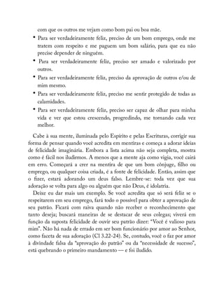 com que os outros me vejam como bom pai ou boa mãe.
• Para ser verdadeiramente feliz, preciso de um bom emprego, onde me
tratem com respeito e me paguem um bom salário, para que eu não
precise depender de ninguém.
• Para ser verdadeiramente feliz, preciso ser amado e valorizado por
outros.
• Para ser verdadeiramente feliz, preciso da aprovação de outros e/ou de
mim mesmo.
• Para ser verdadeiramente feliz, preciso me sentir protegido de todas as
calamidades.
• Para ser verdadeiramente feliz, preciso ser capaz de olhar para minha
vida e ver que estou crescendo, progredindo, me tornando cada vez
melhor.
Cabe à sua mente, iluminada pelo Espírito e pelas Escrituras, corrigir sua
forma de pensar quando você acredita em mentiras e começa a adorar ideias
de felicidade imaginária. Embora a lista acima não seja completa, mostra
como é fácil nos iludirmos. A menos que a mente aja como vigia, você cairá
em erro. Começará a crer na mentira de que um bom cônjuge, lho ou
emprego, ou qualquer coisa criada, é a fonte de felicidade. Então, assim que
o zer, estará adorando um deus falso. Lembre-se: toda vez que sua
adoração se volta para algo ou alguém que não Deus, é idolatria.
Deixe eu dar mais um exemplo. Se você acredita que só será feliz se o
respeitarem em seu emprego, fará todo o possível para obter a aprovação de
seu patrão. Ficará com raiva quando não receber o reconhecimento que
tanto deseja; buscará maneiras de se destacar de seus colegas; viverá em
função da suposta felicidade de ouvir seu patrão dizer: “Você é valioso para
mim”. Não há nada de errado em ser bom funcionário por amor ao Senhor,
como faceta de sua adoração (Cl 3.22-24). Se, contudo, você o faz por amor
à divindade falsa da “aprovação do patrão” ou da “necessidade de sucesso”,
está quebrando o primeiro mandamento — e foi iludido.
 