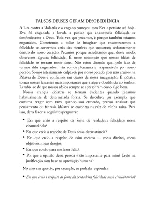 FALSOS DEUSES GERAM DESOBEDIÊNCIA
A luta contra a idolatria e o engano começou com Eva e persiste até hoje.
Eva foi enganada e levada a pensar que encontraria felicidade se
desobedecesse a Deus. Toda vez que pecamos, é porque também estamos
enganados. Cometemos a tolice de imaginar que encontraremos a
felicidade se corrermos atrás das mentiras que sussurram sedutoramente
dentro do nosso coração. Pecamos porque acreditamos que, desse modo,
obteremos alguma felicidade. É nesse momento que nossas ideias de
felicidade se tornam nosso deus. Não estou dizendo que, pelo fato de
termos sido enganados, não somos plenamente responsáveis por nosso
pecado. Somos inteiramente culpáveis por nosso pecado, pois não cremos na
Palavra de Deus e con amos em deuses de nossa imaginação. É idólatra
tornar nossas fantasias mais importantes que a alegre obediência ao Senhor.
Lembre-se de que nossos ídolos sempre se apresentam como algo bom.
Nossas crenças idólatras se tornam evidentes quando pecamos
habitualmente de determinada forma. Se descubro, por exemplo, que
costumo reagir com raiva quando sou criticado, preciso analisar que
pensamento ou fantasia idólatra se encontra na raiz de minha raiva. Para
isso, devo fazer as seguintes perguntas:
• Em que creio a respeito da fonte de verdadeira felicidade nessa
circunstância?
• Em que creio a respeito de Deus nessa circunstância?
• Em que creio a respeito de mim mesmo — meus direitos, meus
objetivos, meus desejos?
• Em que con o para me fazer feliz?
• Por que a opinião dessa pessoa é tão importante para mim? Creio na
justi cação com base na aprovação humana?
No caso em questão, por exemplo, eu poderia responder:
• Em que creio a respeito da fonte da verdadeira felicidade nessa circunstância?
 
