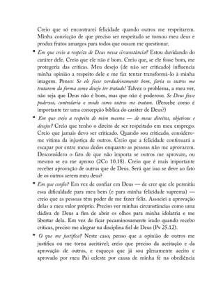 Creio que só encontrarei felicidade quando outros me respeitarem.
Minha convicção de que preciso ser respeitado se tornou meu deus e
produz frutos amargos para todos que ousam me questionar.
• Em que creio a respeito de Deus nessa circunstância? Estou duvidando do
caráter dele. Creio que ele não é bom. Creio que, se ele fosse bom, me
protegeria das críticas. Meu desejo (de não ser criticado) in uencia
minha opinião a respeito dele e me faz tentar transformá-lo à minha
imagem. Penso: Se ele fosse verdadeiramente bom, faria os outros me
tratarem da forma como desejo ter tratado! Talvez o problema, a meu ver,
não seja que Deus não é bom, mas que não é poderoso. Se Deus fosse
poderoso, controlaria o modo como outros me tratam. (Percebe como é
importante ter uma concepção bíblica do caráter de Deus?)
• Em que creio a respeito de mim mesmo — de meus direitos, objetivos e
desejos? Creio que tenho o direito de ser respeitado em meu emprego.
Creio que jamais devo ser criticado. Quando sou criticado, considero-
me vítima da injustiça de outros. Creio que a felicidade continuará a
escapar por entre meus dedos enquanto as pessoas não me aprovarem.
Desconsidero o fato de que não importa se outros me aprovam, ou
mesmo se eu me aprovo (2Co 10.18). Creio que é mais importante
receber aprovação de outros que de Deus. Será que isso se deve ao fato
de os outros serem meu deus?
• Em que con o? Em vez de con ar em Deus — de crer que ele permitiu
essa di culdade para meu bem (e para minha felicidade suprema) —
creio que as pessoas têm poder de me fazer feliz. Associei a aprovação
delas a meu valor próprio. Preciso ver minhas circunstâncias como uma
dádiva de Deus a m de abrir os olhos para minha idolatria e me
libertar dela. Em vez de car pecaminosamente irado quando recebo
críticas, preciso me alegrar na disciplina el de Deus (Pv 25.12).
• O que me justi ca? Neste caso, penso que a opinião de outros me
justi ca ou me torna aceitável; creio que preciso da aceitação e da
aprovação de outros, e esqueço que já sou plenamente aceito e
aprovado por meu Pai celeste por causa de minha fé na obediência
 