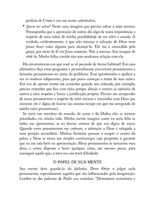 perfeita de Cristo e em sua morte substitutiva.
• Quem me salva? Neste caso, imagino que preciso salvar a mim mesmo.
Pressuponho que a aprovação de outros diz algo de suma importância a
respeito de meu valor, de minha possibilidade de ser salvo e amado. A
verdade, evidentemente, é que não mereço a salvação de Deus nem
posso fazer coisa alguma para alcançá-la. Ela me é concedida pela
graça, por meio da fé em Jesus somente. Não a mereço. Sou incapaz de
obtê-la. Minha folha corrida não tem nenhuma relação com ela.
Há circunstâncias em que você se vê pecando de forma habitual? Em caso
a rmativo, faça essas perguntas e provavelmente encontrará pensamentos e
fantasias pecaminosos no cerne do problema. Esse questionário o ajudará a
ver os motivos subjacentes, para que possa começar a tratar de suas raízes.
Em vez de apenas tentar me controlar quando sou criticada, por exemplo,
preciso entender que co com raiva porque almejo e venero as opiniões de
outros a meu respeito e busco a justi cação própria. Preciso me arrepender
de meus pensamentos a respeito de mim mesma e concordar com Deus que
somente ele é digno de louvor (ao mesmo tempo em que me arrependo de
minha raiva pecaminosa).
Se creio nas mentiras do mundo, da carne e do Diabo, elas se tornam
prioridades em minha vida. Minha mente imagina como eu seria feliz se
todos me aprovassem, se eu tivesse certeza de que sou digna de amor.
Quando esses pensamentos me cativam, a adoração a Deus é relegada a
uma posição secundária. Minhas fantasias passam a ocupar o centro do
palco, e Deus se torna um simples contrarregra cujo propósito é garantir
que eu me saia bem na apresentação. Meus pensamentos se tornaram meu
deus, e estou disposta a fazer qualquer coisa, até mesmo pecar, para
conseguir aquilo que, a meu ver, me trará felicidade.
O PAPEL DE SUA MENTE
Sua mente deve guardá-lo da idolatria. Deve ltrar e julgar cada
pensamento, especialmente aqueles que são in uenciados pela imaginação.
Lembre-se das palavras de Paulo aos coríntios: “Destruímos raciocínios e
 