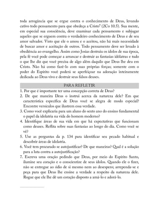 toda arrogância que se ergue contra o conhecimento de Deus, levando
cativo todo pensamento para que obedeça a Cristo” (2Co 10.5). Sua mente,
em especial sua consciência, deve examinar cada pensamento e subjugar
aqueles que se erguem contra o verdadeiro conhecimento de Deus e de seu
amor salvador. Visto que ele o amou e o aceitou, não há mais necessidade
de buscar amor e aceitação de outros. Todo pensamento deve ser levado à
obediência ao evangelho. Assim como Josias destruiu os ídolos de sua época,
pela fé você pode começar a arrancar e destruir as fantasias idólatras e tudo
o que lhe diz que você precisa de algo além daquilo que Deus lhe deu em
Cristo. Não há como fazê-lo com suas próprias forças; somente com o
poder do Espírito você poderá se aperfeiçoar na adoração inteiramente
dedicada ao Deus vivo e destruir seus falsos deuses.
PARA REFLETIR
1. Por que é importante ter uma concepção correta de Deus?
2. De que maneira Deus o instrui acerca da natureza dele? Em que
característica especí ca de Deus você se alegra de modo especial?
Encontre versículos que ilustrem essa verdade.
3. Como você explicaria para um aluno do sexto ano do ensino fundamental
o papel da idolatria na vida do homem moderno?
4. Identi que áreas de sua vida em que há expectativas que funcionam
como deuses. Re ita sobre suas fantasias ao longo do dia. Como você se
vê?
5. Use as perguntas da p. 134 para identi car seu pecado habitual e
descobrir áreas de idolatria.
6. Você tem procurado se autojusti car? De que maneiras? Qual é a solução
para a luta contra a autojusti cação?
7. Escreva uma oração pedindo que Deus, por meio do Espírito Santo,
ilumine seu coração e o conscientize de seus ídolos. Quando ele o zer,
não se entregue ao ódio de si mesmo nem ao desespero; arrependa-se e
peça para que Deus lhe ensine a verdade a respeito da natureza dele.
Rogue que ele lhe dê um coração disposto a amá-lo e adorá-lo.
 