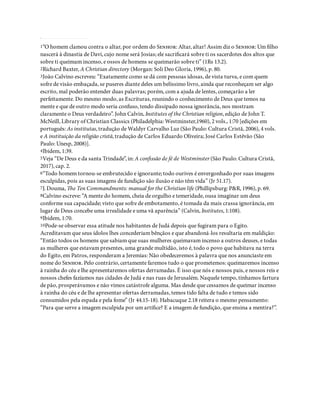 1“O homem clamou contra o altar, por ordem do S: Altar, altar! Assim diz o S: Um lho
nascerá à dinastia de Davi, cujo nome será Josias; ele sacri cará sobre ti os sacerdotes dos altos que
sobre ti queimam incenso, e ossos de homens se queimarão sobre ti” (1Rs 13.2).
2Richard Baxter, A Christian directory (Morgan: Soli Deo Gloria, 1996), p. 80.
3João Calvino escreveu: “Exatamente como se dá com pessoas idosas, de vista turva, e com quem
sofre de visão embaçada, se puseres diante deles um belíssimo livro, ainda que reconheçam ser algo
escrito, mal poderão entender duas palavras; porém, com a ajuda de lentes, começarão a ler
perfeitamente. Do mesmo modo, as Escrituras, reunindo o conhecimento de Deus que temos na
mente e que de outro modo seria confuso, tendo dissipado nossa ignorância, nos mostram
claramente o Deus verdadeiro”. John Calvin, Institutes of the Christian religion, edição de John T.
McNeill, Library of Christian Classics (Philadelphia: Westminster,1960), 2 vols., 1:70 [edições em
português: As institutas, tradução de Waldyr Carvalho Luz (São Paulo: Cultura Cristã, 2006), 4 vols.
e A instituição da religião cristã, tradução de Carlos Eduardo Oliveira; José Carlos Estêvão (São
Paulo: Unesp, 2008)].
4Ibidem, 1:39.
5Veja “De Deus e da santa Trindade”, in: A con ssão de fé de Westminster (São Paulo: Cultura Cristã,
2017), cap. 2.
6“Todo homem tornou-se embrutecido e ignorante; todo ourives é envergonhado por suas imagens
esculpidas, pois as suas imagens de fundição são ilusão e não têm vida” (Jr 51.17).
7J. Douma, e Ten Commandments: manual for the Christian life (Phillipsburg: P&R, 1996), p. 69.
8Calvino escreve: “A mente do homem, cheia de orgulho e temeridade, ousa imaginar um deus
conforme sua capacidade; visto que sofre de embotamento, é tomada da mais crassa ignorância, em
lugar de Deus concebe uma irrealidade e uma vã aparência” (Calvin, Institutes, 1:108).
9Ibidem, 1:70.
10Pode-se observar essa atitude nos habitantes de Judá depois que fugiram para o Egito.
Acreditavam que seus ídolos lhes concederiam bênçãos e que abandoná-los resultaria em maldição:
“Então todos os homens que sabiam que suas mulheres queimavam incenso a outros deuses, e todas
as mulheres que estavam presentes, uma grande multidão, isto é, todo o povo que habitava na terra
do Egito, em Patros, responderam a Jeremias: Não obedeceremos à palavra que nos anunciaste em
nome do S. Pelo contrário, certamente faremos tudo o que prometemos: queimaremos incenso
à rainha do céu e lhe apresentaremos ofertas derramadas. É isso que nós e nossos pais, e nossos reis e
nossos chefes fazíamos nas cidades de Judá e nas ruas de Jerusalém. Naquele tempo, tínhamos fartura
de pão, prosperávamos e não vimos catástrofe alguma. Mas desde que cessamos de queimar incenso
à rainha do céu e de lhe apresentar ofertas derramadas, temos tido falta de tudo e temos sido
consumidos pela espada e pela fome” (Jr 44.15-18). Habacuque 2.18 reitera o mesmo pensamento:
“Para que serve a imagem esculpida por um artí ce? E a imagem de fundição, que ensina a mentira?”.
 