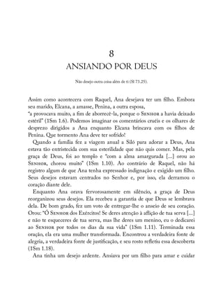 8
ANSIANDO POR DEUS
Não desejo outra coisa além de ti (Sl 73.25).
Assim como acontecera com Raquel, Ana desejava ter um lho. Embora
seu marido, Elcana, a amasse, Penina, a outra esposa,
“a provocava muito, a m de aborrecê-la, porque o S a havia deixado
estéril” (1Sm 1.6). Podemos imaginar os comentários cruéis e os olhares de
desprezo dirigidos a Ana enquanto Elcana brincava com os lhos de
Penina. Que tormento Ana deve ter sofrido!
Quando a família fez a viagem anual a Siló para adorar a Deus, Ana
estava tão entristecida com sua esterilidade que não quis comer. Mas, pela
graça de Deus, foi ao templo e “com a alma amargurada [...] orou ao
S , chorou muito” (1Sm 1.10). Ao contrário de Raquel, não há
registro algum de que Ana tenha expressado indignação e exigido um lho.
Seus desejos estavam centrados no Senhor e, por isso, ela derramou o
coração diante dele.
Enquanto Ana orava fervorosamente em silêncio, a graça de Deus
reorganizou seus desejos. Ela recebeu a garantia de que Deus se lembrava
dela. De bom grado, fez um voto de entregar-lhe o anseio de seu coração.
Orou: “Ó S dos Exércitos! Se deres atenção à a ição de tua serva [...]
e não te esqueceres de tua serva, mas lhe deres um menino, eu o dedicarei
ao S por todos os dias da sua vida” (1Sm 1.11). Terminada essa
oração, ela era uma mulher transformada. Encontrou a verdadeira fonte de
alegria, a verdadeira fonte de justi cação, e seu rosto re etiu essa descoberta
(1Sm 1.18).
Ana tinha um desejo ardente. Ansiava por um lho para amar e cuidar
 