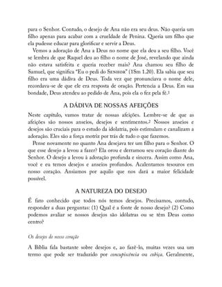 para o Senhor. Contudo, o desejo de Ana não era seu deus. Não queria um
lho apenas para acabar com a crueldade de Penina. Queria um lho que
ela pudesse educar para glori car e servir a Deus.
Vemos a adoração de Ana a Deus no nome que ela deu a seu lho. Você
se lembra de que Raquel deu ao lho o nome de José, revelando que ainda
não estava satisfeita e queria receber mais? Ana chamou seu lho de
Samuel, que signi ca “Eu o pedi do S ” (1Sm 1.20). Ela sabia que seu
lho era uma dádiva de Deus. Toda vez que pronunciava o nome dele,
recordava-se de que ele era resposta de oração. Pertencia a Deus. Em sua
bondade, Deus atendeu ao pedido de Ana, pois ela o fez pela fé.1
A DÁDIVA DE NOSSAS AFEIÇÕES
Neste capítulo, vamos tratar de nossas afeições. Lembre-se de que as
afeições são nossos anseios, desejos e sentimentos.2 Nossos anseios e
desejos são cruciais para o estudo da idolatria, pois estimulam e canalizam a
adoração. Eles são a força motriz por trás de tudo o que fazemos.
Pense novamente no quanto Ana desejava ter um lho para o Senhor. O
que esse desejo a levou a fazer? Ela orou e derramou seu coração diante do
Senhor. O desejo a levou à adoração profunda e sincera. Assim como Ana,
você e eu temos desejos e anseios profundos. Acalentamos tesouros em
nosso coração. Ansiamos por aquilo que nos dará a maior felicidade
possível.
A NATUREZA DO DESEJO
É fato conhecido que todos nós temos desejos. Precisamos, contudo,
responder a duas perguntas: (1) Qual é a fonte de nosso desejo? (2) Como
podemos avaliar se nossos desejos são idólatras ou se têm Deus como
centro?
Os desejos do nosso coração
A Bíblia fala bastante sobre desejos e, ao fazê-lo, muitas vezes usa um
termo que pode ser traduzido por concupiscência ou cobiça. Geralmente,
 