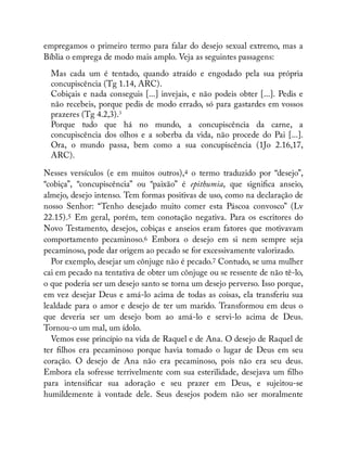 empregamos o primeiro termo para falar do desejo sexual extremo, mas a
Bíblia o emprega de modo mais amplo. Veja as seguintes passagens:
Mas cada um é tentado, quando atraído e engodado pela sua própria
concupiscência (Tg 1.14, ARC).
Cobiçais e nada conseguis [...] invejais, e não podeis obter [...]. Pedis e
não recebeis, porque pedis de modo errado, só para gastardes em vossos
prazeres (Tg 4.2,3).3
Porque tudo que há no mundo, a concupiscência da carne, a
concupiscência dos olhos e a soberba da vida, não procede do Pai [...].
Ora, o mundo passa, bem como a sua concupiscência (1Jo 2.16,17,
ARC).
Nesses versículos (e em muitos outros),4 o termo traduzido por “desejo”,
“cobiça”, “concupiscência” ou “paixão” é epithumia, que signi ca anseio,
almejo, desejo intenso. Tem formas positivas de uso, como na declaração de
nosso Senhor: “Tenho desejado muito comer esta Páscoa convosco” (Lv
22.15).5 Em geral, porém, tem conotação negativa. Para os escritores do
Novo Testamento, desejos, cobiças e anseios eram fatores que motivavam
comportamento pecaminoso.6 Embora o desejo em si nem sempre seja
pecaminoso, pode dar origem ao pecado se for excessivamente valorizado.
Por exemplo, desejar um cônjuge não é pecado.7 Contudo, se uma mulher
cai em pecado na tentativa de obter um cônjuge ou se ressente de não tê-lo,
o que poderia ser um desejo santo se torna um desejo perverso. Isso porque,
em vez desejar Deus e amá-lo acima de todas as coisas, ela transferiu sua
lealdade para o amor e desejo de ter um marido. Transformou em deus o
que deveria ser um desejo bom ao amá-lo e servi-lo acima de Deus.
Tornou-o um mal, um ídolo.
Vemos esse princípio na vida de Raquel e de Ana. O desejo de Raquel de
ter lhos era pecaminoso porque havia tomado o lugar de Deus em seu
coração. O desejo de Ana não era pecaminoso, pois não era seu deus.
Embora ela sofresse terrivelmente com sua esterilidade, desejava um lho
para intensi car sua adoração e seu prazer em Deus, e sujeitou-se
humildemente à vontade dele. Seus desejos podem não ser moralmente
 
