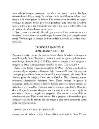 num relacionamento prazeroso com ele e um com o outro. Também
colocou dentro deles o desejo de realizar tarefas especí cas na ordem criada
por ele e de terem prazer de fazê-lo. Eles encontraram felicidade ao ocupar
seu lugar na criação divina, pois foram projetados para servir seu Criador e
um ao outro, e para ter comunhão com ele e um com o outro. Eles eram
perfeitamente adequados para essa tarefa.
Observemos em mais detalhes de que maneira Deus projetou os seres
humanos, especialmente as aptidões que lhes concedeu para cumprirem seu
papel. Veremos que os desejos da humanidade nasceram da ordem criada
por Deus.
CRIADOS À IMAGEM E
SEMELHANÇA DE DEUS
Ao contrário do restante da criação divina, Adão foi criado à imagem e
semelhança de Deus. “Façamos o homem à nossa imagem, conforme nossa
semelhança; domine ele [...]. E Deus criou o homem à sua imagem; à
imagem de Deus o criou; homem e mulher os criou” (Gn 1.26,27).10
Adão e Eva foram criados como re exo de Deus.11 Eram semelhantes a
Deus em alguns aspectos e diferentes dele em outros.12 Eram diferentes de
Deus porque, embora tivessem sido criados à sua imagem, não eram Deus.
Faziam parte da criação; Deus era o Criador. Não obstante, nossos
primeiros antepassados re etiam Deus. Eram capazes de pensar e
raciocinar. Tinham anseios e desejos; tinham emoções. Eram capazes de
trabalhar e fazer escolhas conforme suas preferências mais fortes. Deus lhes
deu o desejo de exercer domínio sobre a criação e de sentir alegria ao
obedecer a Deus e cumprir seu propósito. Eles tinham a capacidade de
relacionar-se com Deus e com outros. Deus projetou a humanidade para
encaixar-se de modo perfeito em sua criação e para ser inteiramente santa,
justa e dependente dele.
O propósito com o qual Adão e Eva foram criados
Como ápice de toda a criação, a humanidade devia re etir Deus. Eis um
 