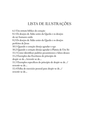 LISTA DE ILUSTRAÇÕES
6.1 Um retrato bíblico do coração
8.1 Os desejos de Adão antes da Queda e os desejos
do ser humano caído
8.2 Os desejos de Adão antes da Queda e os desejos
perfeitos de Jesus
10.1 Quando o coração deseja agradar o ego
10.2 Quando o coração deseja agradar à Plateia de Um Só
11.1 Como identi car padrões pecaminosos e falsos deuses
11.2 Exemplos das Escrituras do princípio de
despir-se de.../revestir-se de...
11.3 Exemplos especí cos do princípio de despir-se de.../
revestir-se de...
11.4 Folha de exercício pessoal para despir-se de.../
revestir-se de...
 