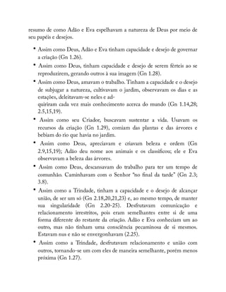 resumo de como Adão e Eva espelhavam a natureza de Deus por meio de
seu papéis e desejos.
• Assim como Deus, Adão e Eva tinham capacidade e desejo de governar
a criação (Gn 1.26).
• Assim como Deus, tinham capacidade e desejo de serem férteis ao se
reproduzirem, gerando outros à sua imagem (Gn 1.28).
• Assim como Deus, amavam o trabalho. Tinham a capacidade e o desejo
de subjugar a natureza, cultivavam o jardim, observavam os dias e as
estações, deleitavam-se neles e ad-
quiriram cada vez mais conhecimento acerca do mundo (Gn 1.14,28;
2.5,15,19).
• Assim como seu Criador, buscavam sustentar a vida. Usavam os
recursos da criação (Gn 1.29), comiam das plantas e das árvores e
bebiam do rio que havia no jardim.
• Assim como Deus, apreciavam e criavam beleza e ordem (Gn
2.9,15,19); Adão deu nome aos animais e os classi cou; ele e Eva
observavam a beleza das árvores.
• Assim como Deus, descansavam do trabalho para ter um tempo de
comunhão. Caminhavam com o Senhor “no nal da tarde” (Gn 2.3;
3.8).
• Assim como a Trindade, tinham a capacidade e o desejo de alcançar
união, de ser um só (Gn 2.18,20,21,23) e, ao mesmo tempo, de manter
sua singularidade (Gn 2.20-25). Desfrutavam comunicação e
relacionamento irrestritos, pois eram semelhantes entre si de uma
forma diferente do restante da criação. Adão e Eva conheciam um ao
outro, mas não tinham uma consciência pecaminosa de si mesmos.
Estavam nus e não se envergonhavam (2.25).
• Assim como a Trindade, desfrutavam relacionamento e união com
outros, tornando-se um com eles de maneira semelhante, porém menos
próxima (Gn 1.27).
 