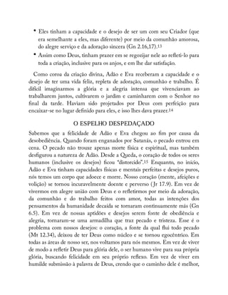 • Eles tinham a capacidade e o desejo de ser um com seu Criador (que
era semelhante a eles, mas diferente) por meio da comunhão amorosa,
do alegre serviço e da adoração sincera (Gn 2.16,17).13
• Assim como Deus, tinham prazer em se regozijar nele ao re eti-lo para
toda a criação, inclusive para os anjos, e em lhe dar satisfação.
Como coroa da criação divina, Adão e Eva receberam a capacidade e o
desejo de ter uma vida feliz, repleta de adoração, comunhão e trabalho. É
difícil imaginarmos a glória e a alegria intensa que vivenciavam ao
trabalharem juntos, cultivarem o jardim e caminharem com o Senhor no
nal da tarde. Haviam sido projetados por Deus com perfeição para
encaixar-se no lugar de nido para eles, e isso lhes dava prazer.14
O ESPELHO DESPEDAÇADO
Sabemos que a felicidade de Adão e Eva chegou ao m por causa da
desobediência. Quando foram enganados por Satanás, o pecado entrou em
cena. O pecado não trouxe apenas morte física e espiritual, mas também
des gurou a natureza de Adão. Desde a Queda, o coração de todos os seres
humanos (inclusive os desejos) cou “distorcido”.15 Enquanto, no início,
Adão e Eva tinham capacidades físicas e mentais perfeitas e desejos puros,
nós temos um corpo que adoece e morre. Nosso coração (mente, afeições e
volição) se tornou incuravelmente doente e perverso ( Jr 17.9). Em vez de
vivermos em alegre união com Deus e o re etirmos por meio da adoração,
da comunhão e do trabalho feitos com amor, todas as intenções dos
pensamentos da humanidade decaída se tornaram continuamente más (Gn
6.5). Em vez de nossas aptidões e desejos serem fonte de obediência e
alegria, tornaram-se uma armadilha que traz pecado e tristeza. Esse é o
problema com nossos desejos: o coração, a fonte da qual ui todo pecado
(Mt 12.34), deixou de ter Deus como núcleo e se tornou egocêntrico. Em
todas as áreas de nosso ser, nos voltamos para nós mesmos. Em vez de viver
de modo a re etir Deus para glória dele, o ser humano vive para sua própria
glória, buscando felicidade em seu próprio re exo. Em vez de viver em
humilde submissão à palavra de Deus, crendo que o caminho dele é melhor,
 