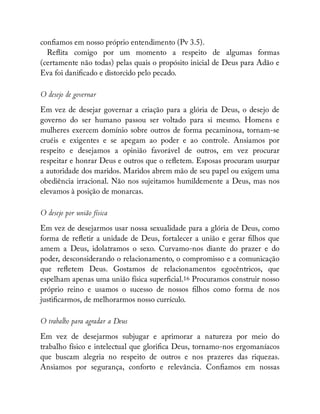 con amos em nosso próprio entendimento (Pv 3.5).
Re ita comigo por um momento a respeito de algumas formas
(certamente não todas) pelas quais o propósito inicial de Deus para Adão e
Eva foi dani cado e distorcido pelo pecado.
O desejo de governar
Em vez de desejar governar a criação para a glória de Deus, o desejo de
governo do ser humano passou ser voltado para si mesmo. Homens e
mulheres exercem domínio sobre outros de forma pecaminosa, tornam-se
cruéis e exigentes e se apegam ao poder e ao controle. Ansiamos por
respeito e desejamos a opinião favorável de outros, em vez procurar
respeitar e honrar Deus e outros que o re etem. Esposas procuram usurpar
a autoridade dos maridos. Maridos abrem mão de seu papel ou exigem uma
obediência irracional. Não nos sujeitamos humildemente a Deus, mas nos
elevamos à posição de monarcas.
O desejo por união física
Em vez de desejarmos usar nossa sexualidade para a glória de Deus, como
forma de re etir a unidade de Deus, fortalecer a união e gerar lhos que
amem a Deus, idolatramos o sexo. Curvamo-nos diante do prazer e do
poder, desconsiderando o relacionamento, o compromisso e a comunicação
que re etem Deus. Gostamos de relacionamentos egocêntricos, que
espelham apenas uma união física super cial.16 Procuramos construir nosso
próprio reino e usamos o sucesso de nossos lhos como forma de nos
justi carmos, de melhorarmos nosso currículo.
O trabalho para agradar a Deus
Em vez de desejarmos subjugar e aprimorar a natureza por meio do
trabalho físico e intelectual que glori ca Deus, tornamo-nos ergomaníacos
que buscam alegria no respeito de outros e nos prazeres das riquezas.
Ansiamos por segurança, conforto e relevância. Con amos em nossas
 