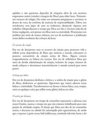 aptidões e não queremos depender de ninguém além de nós mesmos;
enganamos outros (criados à imagem de Deus) para obter lucro. Tornamo-
nos escravos do relógio. Ou então nos tornamos preguiçosos e servimos os
deuses do sono, do conforto, da ausência de responsabilidades. Talvez nos
envolvamos com jogos de azar ou roubemos, desejando riquezas sem
trabalhar. Desperdiçamos o tempo que Deus nos deu e vivemos cada dia de
forma negligente, sem pensar em Deus nem na eternidade. Procuramos nos
justi car por meio de nossos esforços, em vez de recebermos a justi cação
como dádiva resultante dos esforços de Jesus.
O consumo da criação
Em vez de desejarmos usar os recursos da criação para promover vida e
re etir nossa dependência do Deus que sustenta o mundo, colocamos os
prazeres consumíveis da criação acima de Deus. Alguns comem
exageradamente ou bebem em excesso. Em vez de re etirmos Deus por
meio da devida administração da criação, inclusive do corpo, vivemos de
modo cobiçoso e devastamos insensivelmente o mundo natural para nosso
prazer.
O desejo por beleza
Em vez de desejarmos desfrutar a beleza e a ordem da criação para a glória
de Deus, dei camos as aparências. Queremos que outros adorem nossa
beleza e criatividade. Transformamos em deuses a forma física, casa, roupas,
carro ou qualquer coisa que re ita nossa glória, beleza ou valor.
O anseio por descanso
Em vez de desejarmos um tempo de comunhão repousante e afetuosa com
nosso Criador, usamos o tempo em que não estamos trabalhando para uma
porção de atividades ímpias. O desejo que Deus nos deu de ter comunhão
serena e descanso no sábado foi corrompido pelo egocentrismo, de modo
que o repouso é gasto numa fútil indiferença, assistindo televisão horas a o
 