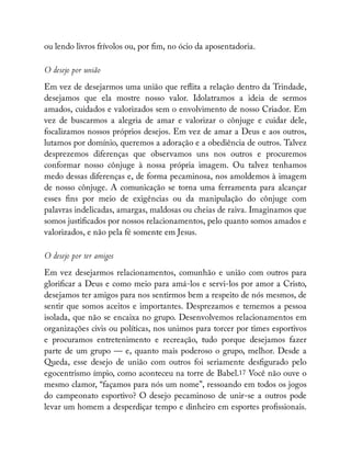 ou lendo livros frívolos ou, por m, no ócio da aposentadoria.
O desejo por união
Em vez de desejarmos uma união que re ita a relação dentro da Trindade,
desejamos que ela mostre nosso valor. Idolatramos a ideia de sermos
amados, cuidados e valorizados sem o envolvimento de nosso Criador. Em
vez de buscarmos a alegria de amar e valorizar o cônjuge e cuidar dele,
focalizamos nossos próprios desejos. Em vez de amar a Deus e aos outros,
lutamos por domínio, queremos a adoração e a obediência de outros. Talvez
desprezemos diferenças que observamos uns nos outros e procuremos
conformar nosso cônjuge à nossa própria imagem. Ou talvez tenhamos
medo dessas diferenças e, de forma pecaminosa, nos amoldemos à imagem
de nosso cônjuge. A comunicação se torna uma ferramenta para alcançar
esses ns por meio de exigências ou da manipulação do cônjuge com
palavras indelicadas, amargas, maldosas ou cheias de raiva. Imaginamos que
somos justi cados por nossos relacionamentos, pelo quanto somos amados e
valorizados, e não pela fé somente em Jesus.
O desejo por ter amigos
Em vez desejarmos relacionamentos, comunhão e união com outros para
glori car a Deus e como meio para amá-los e servi-los por amor a Cristo,
desejamos ter amigos para nos sentirmos bem a respeito de nós mesmos, de
sentir que somos aceitos e importantes. Desprezamos e tememos a pessoa
isolada, que não se encaixa no grupo. Desenvolvemos relacionamentos em
organizações civis ou políticas, nos unimos para torcer por times esportivos
e procuramos entretenimento e recreação, tudo porque desejamos fazer
parte de um grupo — e, quanto mais poderoso o grupo, melhor. Desde a
Queda, esse desejo de união com outros foi seriamente des gurado pelo
egocentrismo ímpio, como aconteceu na torre de Babel.17 Você não ouve o
mesmo clamor, “façamos para nós um nome”, ressoando em todos os jogos
do campeonato esportivo? O desejo pecaminoso de unir-se a outros pode
levar um homem a desperdiçar tempo e dinheiro em esportes pro ssionais.
 