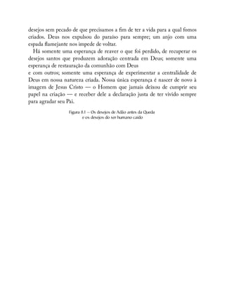 desejos sem pecado de que precisamos a m de ter a vida para a qual fomos
criados. Deus nos expulsou do paraíso para sempre; um anjo com uma
espada amejante nos impede de voltar.
Há somente uma esperança de reaver o que foi perdido, de recuperar os
desejos santos que produzem adoração centrada em Deus; somente uma
esperança de restauração da comunhão com Deus
e com outros; somente uma esperança de experimentar a centralidade de
Deus em nossa natureza criada. Nossa única esperança é nascer de novo à
imagem de Jesus Cristo — o Homem que jamais deixou de cumprir seu
papel na criação — e receber dele a declaração justa de ter vivido sempre
para agradar seu Pai.
Figura 8.1 — Os desejos de Adão antes da Queda
e os desejos do ser humano caído
 