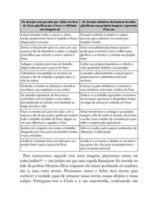 Os desejos sem pecado que Adão recebeu
de Deus glorificavam a Deus e refletiam
sua imagem ao
Os desejos idólatras do homem decaído
glorificam sua própria imagem e ignoram
Deus ao
Exercer domínio sobre a criação e, desse
modo, proporcionar honra e respeito a Deus e
alegria para si mesmo.
Procurar controlar a natureza e outras
pessoas para satisfazer seu anseio por
respeito e honra.
T
ornar-se fisicamente uma só carne com sua
esposa a fim de intensificar a união e a alegria.
Gerar filhos que viessem a amar e adorar a
Deus.
Usar a sexualidade para buscar prazer e
poder para si mesmo. Usar os filhos para
glorificar a si mesmo e construir seu próprio
reino.
Subjugar a natureza por meio do trabalho
alegre realizado para o prazer de Deus.
Exaltar sua própria importância, conforto e
valor ganhando dinheiro e/ou prestígio.
Administrar com gratidão os recursos da
criação a fim de sustentar a própria vida e a
vida de outros.
Consumir cobiçosamente a criação para o
próprio prazer e administrar mal seus
recursos.
Desfrutar o mundo ao observar e classificar
sua beleza, sua arquitetura e sua ordem.
Esforçar-se para embelezar a si mesmo e
seus arredores, sem notar a beleza de Deus.
T
er períodos agradáveis de descanso e
comunhão com o Criador e com outros,
principalmente no sábado, mas também ao
longo de toda a vida.
Dedicar-se a trabalho egocêntrico ou formas
de recreação que levam a desperdiçar tempo
em lugar da adoração centrada em Deus.
Usar a comunicação para ter união com a
esposa a fim de que, juntos, pudessem realizar
todo o trabalho recebido de Deus, alegrar-se
em suas diferenças e agradar a Deus.
T
entar transformar o cônjuge à sua própria
imagem a fim de sentir-se amado, necessário
e aceito. Usar a dádiva da comunicação para
obter o respeito pelo qual anseia.
Realizar em conjunto com outros o trabalho
designado por Deus para seu benefício mútuo
e sua comunhão.
Unir-se a outros para superar sentimentos de
“alienação” e obter poder.
Glorificar e desfrutar Deus em tudo para seu
próprio bem e para o prazer de Deus.
Glorificar a si mesmo e deleitar-se em tudo o
que pensa, diz e faz para seu próprio bem e
para seu prazer pessoal.
Para renascermos segundo essa nova imagem, precisamos entrar em
outro jardim18 — um jardim em que uma espada amejante foi cravada no
lado do perfeito Homem-Deus enquanto ele estava pendurado no madeiro,
isto é, uma outra árvore. Precisamos comer e beber dessa árvore para
conhecer a verdade capaz de restaurar nossa mente, nossas afeições e nossa
volição. Entregamo-nos a Cristo e à sua misericórdia, confessando não
 