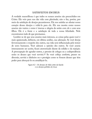 SATISFEITOS EM DEUS
A verdade maravilhosa é que todos os nossos anseios são preenchidos em
Cristo. Ele veio para nos dar vida com plenitude; não o faz, porém, por
meio da satisfação de desejos pecaminosos. Ele nos satisfaz ao afastar nosso
coração desses desejos e voltá-lo para ele. Ele nos mostra como nossos
anseios são vazios e como é imensa a alegria da união com ele e com seus
lhos. Ele é a fonte e a satisfação de toda a nossa felicidade. Nele
encontramos tudo de que precisamos.
Lembre-se de que seus anseios mais intensos, as coisas pelas quais você é
mais apaixonado, de nem, em última análise, sua adoração. Se você deseja
fervorosamente o respeito dos outros, sua vida será in uenciada pelo temor
de seres humanos. Você adorará a opinião dos outros. Se você anseia
intensamente ser aceito, cará aterrorizado diante da solidão e da rejeição.
A preocupação de agradar outros, a pressão de colegas ou a codependência
serão os deuses que você servirá.22 Se você cobiça conforto, prazer ou
diversão, servirá o dinheiro ou o prestígio como se fossem deuses que têm
poder para abençoá-lo ou amaldiçoá-lo.
Figura 8.2 — Os desejos de Adão antes da Queda
e os desejos perfeitos de Jesus
 