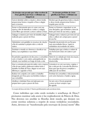 Os desejos sem pecado que Adão recebeu de
Deus glorificavam Deus e refletiam sua
imagem ao
Os desejos perfeitos de Jesus
glorificavam Deus e refletiam sua
imagem ao1
Exercer domínio sobre a criação e, desse modo,
proporcionar honra e respeito a Deus e alegria
para si mesmo.
Mostrar que ele governava toda a criação
e, desse modo, proporcionar honra e
respeito para seu Pai.
T
ornar-se fisicamente uma só carne com sua
esposa a fim de intensificar a união e a alegria.
Gerar filhos que viessem a amar e adorar a Deus.
T
ornar-se Homem e reproduzir-se em
seus discípulos, que encheriam a terra de
frutos por meio de sua noiva, a igreja.
Subjugar a natureza por meio do trabalho alegre
realizado para o prazer de Deus.
Subjugar toda a natureza por meio de sua
obra e cultivar um campo para o prazer
de seu Pai.
Administrar com gratidão os recursos da criação
a fim de sustentar a própria vida e a vida de
outros.
Depender da provisão de seu Pai para
suas necessidades físicas. Suprir as
verdadeiras necessidades de outros.
Desfrutar o mundo ao observar e classificar sua
beleza, sua arquitetura e sua ordem.
Trabalhar para que a beleza e ordem de
seu Pai fossem vistas em outros e por
eles.
T
er períodos agradáveis de descanso e comunhão
com o Criador e com outros, principalmente no
sábado, mas também ao longo de toda a vida.
Adorá-lo no sábado por meio da oração,
da comunhão e das obras de
misericórdia.
Usar a comunicação para ter união com a esposa
a fim de que, juntos, pudessem realizar todo o
trabalho recebido de Deus, alegrar-se em suas
diferenças e agradar a Deus.
Comunicar-se com sua noiva, a igreja, e
dar a vida por ela. Conceder-lhe diversos
dons para que ela possa completar a
edificação de seu Reino.
Realizar em conjunto com outros o trabalho
designado por Deus para seu beneficio mútuo e
sua comunhão.
Desfrutar de comunhão e relacionamento
com seres humanos e fundar a igreja.
Glorificar e desfrutar Deus em tudo para seu
próprio bem e para o prazer de Deus.
Ser um com o Pai em propósito
e amor ao fazer sempre o que
lhe agrada.
1A oração de Jesus em João 17 ilustra perfeitamente cada um desses itens.
Como indivíduos que estão sendo recriados à semelhança de Deus,23
precisamos examinar cada anseio à luz resplandecente da Palavra de Deus.
Não devemos nos amoldar às loso as deste mundo, que desejam nos
contar mentiras sedutoras a respeito de nossas verdadeiras necessidades.
Antes, devemos ser “transformados pela renovação da [nossa] mente” (Rm
 