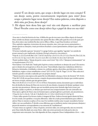 anseio? É um desejo santo, que ocupa o devido lugar em meu coração? É
um desejo santo, porém excessivamente importante para mim? Jesus
ocupa o primeiro lugar nesse desejo? Em outras palavras, estou disposto a
abrir mão, por Jesus, desse desejo?
5. Há algum item dessa lista que você não está disposto a sacri car para
Deus? Percebe como esse desejo talvez faça o papel de deus em sua vida?
1Esse não é o nal da história de Ana. A Bíblia diz que ela teve mais cinco lhos depois de Samuel.
Deus satisfez seu desejo copiosamente; não apenas lhe deu o lho pelo qual ela orou (e do qual, por
m, abriu mão), mas também lhe deu outros lhos e lhas. A que Deus bondoso servimos!
2Nos capítulos seguintes, trataremos de nossas emoções, mas, visto que nossos pensamentos e
desejos geram as emoções, é mais proveitoso focalizar a causa (pensamentos, desejos) que o efeito
(emoções).
3O termo traduzido aqui por “prazeres” é o grego hedone, que signi ca “agradar”, no sentido de
prazer sensual e, por implicação, de desejo (Strong’s exhaustive concordance).
4Veja tb. Lc 22.15; Jo 8.44; Rm 1.24; 7.7,8; Gl 5.16,24; Fp 1.23; Cl 3.5; 1Ts 2.17; 4.5; 1Tm 6.9; 2Tm 2.22; 3.6;
4.3; Tt 2.12; 3.3; Tg 1.14,15; 1Pe 1.14; 2.11; 4.2,3; 2Pe 1.4; 2.10,18; 3.3; 1Jo 2.16,17; Jd 16,18.
5Paulo também tinha o “desejo de partir e estar com Cristo” (Fp 1.23) e “[desejava] intensamente” ver
os tessalonicenses (1Ts 2.17).
6Em Gálatas 5.16, Paulo diz: “Andai pelo Espírito e nunca satisfareis os desejos da carne”. Ele mostra
que os desejos da carne geram as obras da carne: “Imoralidade, impureza e indecência; idolatria e
feitiçaria; inimizades, rivalidades e ciúmes; ira, ambição egoísta, discórdias, partidarismo e inveja;
bebedeiras, orgias e coisas semelhantes a essas” (Gl 5.19-21). Veja tb. Tiago 1.14-16: “Mas cada um é
tentado quando e atraído e seduzido por seu próprio desejo”.
7“Quem encontra uma esposa acha quem lhe traz felicidade e alcança o favor do S” (Pv 18.22).
8Veja Mt 5.22,28, em que Jesus ensina a respeito da pecaminosidade dos desejos que residem apenas
em nosso coração, mesmo que não gerem ações.
9Rm 3.10-29; Ef 2.3; 5.3-5; Cl 3.5-7; Tt 3.3. O Novo Testamento ensina claramente que os indivíduos
fora da família da aliança de Deus são escravos de seus desejos, incapazes de desejar qualquer coisa
que não seja pecaminosa. Mesmo que um incrédulo pareça estar fazendo algo bom (como, por
exemplo, ajudar os pobres), os desejos que motivam esse comportamento não são centrados em
Deus (para a glória de Deus), mas no homem (para a própria glória) e, portanto, são pecaminosos.
10Veja tb. Gn 5.1; 9.6, Ec 7.29; At 17.26,28,29; 1Co 11.7; 2Co 3.18; Ef 4.24; Cl 3.10; Tg 3.9.
11Tanto Adão quanto Eva foram criados à imagem de Deus. Embora fossem iguais diante de Deus,
Eva foi criada com aptidões e vocações diferentes. Adão foi criado primordialmente para re etir e
adorar Deus (o mesmo se aplica a Eva), mas Eva também recebeu uma vocação secundária: honrar
Adão e ser sua auxiliadora. É devido a essa diferença que as mulheres muitas vezes pensam, desejam e
pecam de maneiras correspondentes a sua natureza de “auxiliadoras”.
12Como vimos no capítulo 7, Deus é Espírito, invisível; Adão, em contrapartida, não era invisível,
pois Deus tinha lhe dado um corpo físico. Adão não estava presente em toda parte; não era
onipotente nem onisciente. Sua vida dependia de Deus, enquanto Deus é independente e livre — não
 