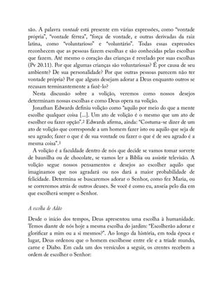 são. A palavra vontade está presente em várias expressões, como “vontade
própria”, “vontade férrea”, “força de vontade, e outras derivadas da raiz
latina, como “voluntarioso” e “voluntário”. Todas essas expressões
reconhecem que as pessoas fazem escolhas e são conhecidas pelas escolhas
que fazem. Até mesmo o coração das crianças é revelado por suas escolhas
(Pv 20.11). Por que algumas crianças são voluntariosas? É por causa de seu
ambiente? De sua personalidade? Por que outras pessoas parecem não ter
vontade própria? Por que alguns desejam adorar a Deus enquanto outros se
recusam terminantemente a fazê-lo?
Nesta discussão sobre a volição, veremos como nossos desejos
determinam nossas escolhas e como Deus opera na volição.
Jonathan Edwards de niu volição como “aquilo por meio do que a mente
escolhe qualquer coisa [...]. Um ato de volição é o mesmo que um ato de
escolher ou fazer opção”.2 Edwards a rma, ainda: “Costuma-se dizer de um
ato de volição que corresponde a um homem fazer isto ou aquilo que seja de
seu agrado; fazer o que é de sua vontade ou fazer o que é de seu agrado é a
mesma coisa”.3
A volição é a faculdade dentro de nós que decide se vamos tomar sorvete
de baunilha ou de chocolate, se vamos ler a Bíblia ou assistir televisão. A
volição segue nossos pensamentos e desejos ao escolher aquilo que
imaginamos que nos agradará ou nos dará a maior probabilidade de
felicidade. Determina se buscaremos adorar o Senhor, como fez Maria, ou
se correremos atrás de outros deuses. Se você é como eu, anseia pelo dia em
que escolherá sempre o Senhor.
A escolha de Adão
Desde o início dos tempos, Deus apresentou uma escolha à humanidade.
Temos diante de nós hoje a mesma escolha do jardim: “Escolherão adorar e
glori car a mim ou a si mesmos?”. Ao longo da história, em toda época e
lugar, Deus ordenou que o homem escolhesse entre ele e a tríade mundo,
carne e Diabo. Em cada um dos versículos a seguir, os crentes recebem a
ordem de escolher o Senhor:
 