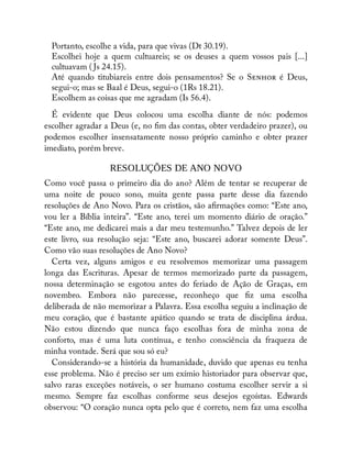 Portanto, escolhe a vida, para que vivas (Dt 30.19).
Escolhei hoje a quem cultuareis; se os deuses a quem vossos pais [...]
cultuavam ( Js 24.15).
Até quando titubiareis entre dois pensamentos? Se o S é Deus,
segui-o; mas se Baal é Deus, segui-o (1Rs 18.21).
Escolhem as coisas que me agradam (Is 56.4).
É evidente que Deus colocou uma escolha diante de nós: podemos
escolher agradar a Deus (e, no m das contas, obter verdadeiro prazer), ou
podemos escolher insensatamente nosso próprio caminho e obter prazer
imediato, porém breve.
RESOLUÇÕES DE ANO NOVO
Como você passa o primeiro dia do ano? Além de tentar se recuperar de
uma noite de pouco sono, muita gente passa parte desse dia fazendo
resoluções de Ano Novo. Para os cristãos, são a rmações como: “Este ano,
vou ler a Bíblia inteira”. “Este ano, terei um momento diário de oração.”
“Este ano, me dedicarei mais a dar meu testemunho.” Talvez depois de ler
este livro, sua resolução seja: “Este ano, buscarei adorar somente Deus”.
Como vão suas resoluções de Ano Novo?
Certa vez, alguns amigos e eu resolvemos memorizar uma passagem
longa das Escrituras. Apesar de termos memorizado parte da passagem,
nossa determinação se esgotou antes do feriado de Ação de Graças, em
novembro. Embora não parecesse, reconheço que z uma escolha
deliberada de não memorizar a Palavra. Essa escolha seguiu a inclinação de
meu coração, que é bastante apático quando se trata de disciplina árdua.
Não estou dizendo que nunca faço escolhas fora de minha zona de
conforto, mas é uma luta contínua, e tenho consciência da fraqueza de
minha vontade. Será que sou só eu?
Considerando-se a história da humanidade, duvido que apenas eu tenha
esse problema. Não é preciso ser um exímio historiador para observar que,
salvo raras exceções notáveis, o ser humano costuma escolher servir a si
mesmo. Sempre faz escolhas conforme seus desejos egoístas. Edwards
observou: “O coração nunca opta pelo que é correto, nem faz uma escolha
 