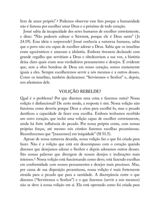 livre de amor próprio”.4 Podemos observar esse fato porque a humanidade
não é famosa por escolher amar Deus e o próximo de todo coração.
Josué sabia da incapacidade dos seres humanos de escolher corretamente,
e disse: “Não podereis cultuar o S , porque ele é Deus santo” ( Js
24.19). Essa ideia o surpreende? Josué conhecia a natureza humana, sabia
que o povo não era capaz de escolher adorar a Deus. Sabia que os israelitas
eram egocêntricos e amavam a idolatria. Embora tivessem declarado com
grande orgulho que serviriam a Deus e obedeceriam a sua voz, a história
deixa claro quais eram seus verdadeiros pensamentos e desejos. É evidente
que, sem a obra bondosa de Deus em nosso coração, somos exatamente
iguais a eles. Sempre escolheremos servir a nós mesmos e a outros deuses.
Como os israelitas, também declaramos: “Serviremos o Senhor” e, depois,
nos afastamos dele.
VOLIÇÃO REBELDE?
Qual é o problema? Por que dizemos uma coisa e fazemos outra? Nossa
volição é disfuncional? De certo modo, a resposta é sim. Nossa volição não
funciona como deveria porque Deus a criou para escolhê-lo, mas o pecado
dani cou a capacidade de fazer essa escolha. Embora tenhamos recebido
um novo coração, que inclui uma volição capaz de escolher corretamente,
ainda há forte in uência do pecado. Por nossa própria conta, com nossas
próprias forças, até mesmo nós cristãos fazemos escolhas pecaminosas.
Reconhecemos que “[nascemos] em iniquidade” (Sl 51.5).
Apesar de nossa natureza decaída, nossa volição faz o que foi criada para
fazer. Não é a volição que está em descompasso com o coração quando
dizemos que desejamos adorar o Senhor e depois adoramos outros deuses.
São nossas palavras que divergem de nossos desejos e inclinações mais
intensos.5 Nossa volição está funcionando como deve; está fazendo escolhas
em conformidade com nossos pensamentos e desejos mais preciosos. Mas,
por causa de sua disposição pecaminosa, nossa volição é mais fortemente
atraída para o pecado que para a santidade. A discrepância entre o que
dizemos (“Serviremos o Senhor”) e o que fazemos (servir a nós mesmos)
não se deve à nossa volição em si. Ela está operando como foi criada para
 