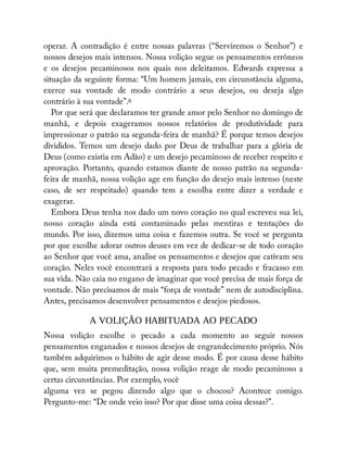 operar. A contradição é entre nossas palavras (“Serviremos o Senhor”) e
nossos desejos mais intensos. Nossa volição segue os pensamentos errôneos
e os desejos pecaminosos nos quais nos deleitamos. Edwards expressa a
situação da seguinte forma: “Um homem jamais, em circunstância alguma,
exerce sua vontade de modo contrário a seus desejos, ou deseja algo
contrário à sua vontade”.6
Por que será que declaramos ter grande amor pelo Senhor no domingo de
manhã, e depois exageramos nossos relatórios de produtividade para
impressionar o patrão na segunda-feira de manhã? É porque temos desejos
divididos. Temos um desejo dado por Deus de trabalhar para a glória de
Deus (como existia em Adão) e um desejo pecaminoso de receber respeito e
aprovação. Portanto, quando estamos diante de nosso patrão na segunda-
feira de manhã, nossa volição age em função do desejo mais intenso (neste
caso, de ser respeitado) quando tem a escolha entre dizer a verdade e
exagerar.
Embora Deus tenha nos dado um novo coração no qual escreveu sua lei,
nosso coração ainda está contaminado pelas mentiras e tentações do
mundo. Por isso, dizemos uma coisa e fazemos outra. Se você se pergunta
por que escolhe adorar outros deuses em vez de dedicar-se de todo coração
ao Senhor que você ama, analise os pensamentos e desejos que cativam seu
coração. Neles você encontrará a resposta para todo pecado e fracasso em
sua vida. Não caia no engano de imaginar que você precisa de mais força de
vontade. Não precisamos de mais “força de vontade” nem de autodisciplina.
Antes, precisamos desenvolver pensamentos e desejos piedosos.
A VOLIÇÃO HABITUADA AO PECADO
Nossa volição escolhe o pecado a cada momento ao seguir nossos
pensamentos enganados e nossos desejos de engrandecimento próprio. Nós
também adquirimos o hábito de agir desse modo. É por causa desse hábito
que, sem muita premeditação, nossa volição reage de modo pecaminoso a
certas circunstâncias. Por exemplo, você
alguma vez se pegou dizendo algo que o chocou? Acontece comigo.
Pergunto-me: “De onde veio isso? Por que disse uma coisa dessas?”.
 