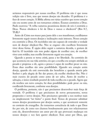 seríamos responsáveis por nossas escolhas. O problema não é que nossa
volição não é livre, mas que nossos desejos são decaídos. O problema é o
foco de nosso coração. A Bíblia a rma em várias ocasiões que nosso coração
não era neutro antes de nos tornarmos cristãos. Éramos contrários a Deus.
Paulo escreveu: “A velha natureza pecaminosa dentro de nós é contrária a
Deus. Nunca obedeceu à lei de Deus e nunca a obedecerá” (Rm 8.7,
TLB).8
Antes de Cristo nos trazer para junto dele e nos transformar, escolhíamos
livremente seguir nossos desejos e inclinações mais intensos. Nosso coração
era contrário a Deus. Os incrédulos não são capazes de entender a verdade
nem de desejar obedecer-lhe. Não se engane: eles escolhem livremente
viver dessa forma. É opção deles seguir a natureza decaída, e gostam de
fazê-lo. O incrédulo não tem poder algum de escolher crer, de escolher
viver com retidão, mas escolhe livremente seguir seu coração.
Quando a pessoa se torna cristã, passa a ter liberdade. Ao contrário do
que acontecia em sua vida anterior, em que a escolha era sempre atrelada ao
pecado e propensa a ele, agora a pessoa é capaz de escolher pecar ou não.
Essas duas escolhas são uma possibilidade. Quando seu coração assim
deseja, quando ela está convencida dos benefícios e quando anseia pelo
Senhor e pela alegria de lhe dar prazer, ela escolhe obedecer-lhe. Não é
mais escrava do pecado como antes de ser salva. Antes de receber a
salvação, o único resultado possível de toda escolha era o pecado. Agora que
ela recebeu um novo coração, há duas possibilidades: pode pecar ou não,
escolhendo livremente, conforme seus desejos.
O problema, portanto, não é que precisamos desenvolver mais força de
vontade. O problema é que precisamos de novos pensamentos, novas
propensões e novos desejos. Não precisamos aprender a nos motivar mais
ou simplesmente “ser fortes” e ponto nal. Temos de procurar substituir
nossos desejos pecaminosos por desejos santos, o que acontecerá somente
no contexto do evangelho. Ao tomarmos consciência de tudo o que Deus
fez por nós, de como nos chamou bondosamente para nos relacionarmos
com ele, desenvolveremos um amor por ele que provocará mudanças em
nossos desejos e nos fará querer obedecer. Esse amor por Deus, que
 