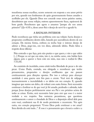 transforma nossas escolhas, ocorre somente em resposta a seu amor prévio
por nós, quando nos lembramos de quão generosamente fomos amados e
acolhidos por ele. Quando Deus nos concede essas novas paixões santas,
descobrimos que nossa volição, outrora aparentemente fraca, aquiescerá de
bom grado. Percebemos que agora o amamos “porque ele nos amou
primeiro” (1Jo 4.19) e, desse amor ui o desejo de servi-lo e agradá-lo.
A BATALHA INTERIOR
Paulo reconheceu que tinha um problema com sua volição: havia desejos e
propensões con itantes dentro dele, lutando por ascendência dentro de seu
coração. Da mesma forma, embora eu tenha hoje o intenso desejo de
adorar a Deus, pego-me, em vez disso, adorando ídolos. Paulo falou a
respeito desse dilema:
Não entendo o que faço, pois não pratico o que quero, e sim o que odeio
[...] Porque eu sei que em mim, isto é, na minha carne, não habita bem
algum; pois o querer o bem está em mim, mas não o realizá-lo (Rm
7.15,18).
Ao contrário do incrédulo, como cristã tenho liberdade de pecar e de não
pecar. Como Paulo, contudo, sou obrigada a reconhecer que tenho
pensamentos, propensões e desejos con itantes que me puxam
continuamente para direções opostas. Por isso o esforço para alcançar
santidade é uma guerra sem m para o crente. Você terá de subjugar
incessantemente a incredulidade e os ídolos em seu coração. E, quando
imaginar que matou um deles, ele voltará com outra forma. Será necessário
continuar a lembrar-se de que você já foi amado, perdoado e adotado, tudo
porque Jesus desejou perfeitamente amar seu Pai e seu próximo acima de
todas as coisas. Então, será necessário lutar para crer que essa é a maior
verdade a seu respeito. Sua natureza pecaminosa, que questiona
continuamente o amor e a bondade de Deus e a disposição afável dele para
com você, combaterá sua fé de modo persistente e recorrente. Vez após
outra, seu coração perguntará: “Como Deus pode continuar a me amar?
Sem dúvida ele está irado...”. E esse é o pensamento que o levará a ceder e a
 