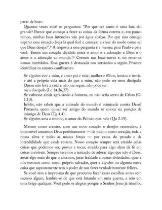 parar de lutar.
Quantas vezes você se perguntou: “Por que ser santo é uma luta tão
grande? Parece que começo a fazer as coisas da forma correta e, em pouco
tempo, minhas boas intenções vão por água abaixo. Por que não consigo
superar essa situação (seja lá qual for) e começar a viver do modo como sei
que Deus deseja?”.9 A resposta a essa pergunta é a mesma para Paulo e para
você. Temos um coração dividido entre o amor e a adoração a Deus e o
amor e a adoração ao mundo.10 Cremos nas boas-novas e, no entanto,
somos incrédulos. Essa guerra é destacada nos versículos a seguir. Procure
identi car os amores con itantes:
Se alguém vier a mim, e amar pai e mãe, mulher e lhos, irmãos e irmãs,
e até a própria vida mais do que a mim, não pode ser meu discípulo.
Quem não leva a cruz e não me segue, não pode ser
meu discípulo (Lc 14.26,27).
Se estivesse ainda agradando a homens, eu não seria servo de Cristo (Gl
1.10).
In éis, não sabeis que a amizade do mundo é inimizade contra Deus?
Portanto, quem quiser ser amigo do mundo se coloca na posição de
inimigo de Deus (Tg 4.4).
Se alguém ama o mundo, o amor do Pai não está nele (1Jo 2.15).
Mesmo como crentes, com um novo coração e desejos renovados, é
impossível amarmos Deus perfeitamente — de todo o nosso coração, toda a
nossa alma e todas as nossas forças — por causa do pecado e da
incredulidade que ainda restam. Nosso coração sempre será atraído pelas
coisas que podemos ver, provar e tocar, atraído para algo além da fé em
coisas invisíveis. Sempre teremos a tentação de adorar algo que não é Deus,
amar algo mais do que o amamos, jurar lealdade a outras divindades, quer a
nós mesmos como nosso próprio salvador, quer a alguém ou alguma outra
coisa que supostamente tem o poder de nos fazer verdadeiramente felizes.
Se você tem a impressão de que procurou fazer essas escolhas antes sem
sucesso algum, lembre-se de que está lutando em uma guerra, e não em
uma briga qualquer. Você pode se alegrar porque o Senhor Jesus já triunfou
 
