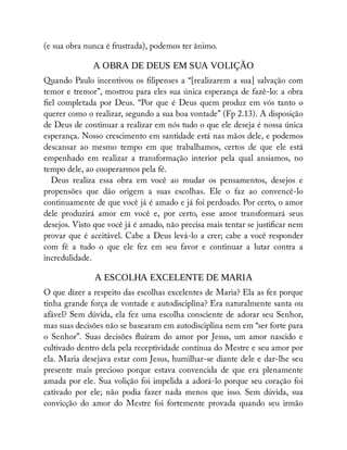 (e sua obra nunca é frustrada), podemos ter ânimo.
A OBRA DE DEUS EM SUA VOLIÇÃO
Quando Paulo incentivou os lipenses a “[realizarem a sua] salvação com
temor e tremor”, mostrou para eles sua única esperança de fazê-lo: a obra
el completada por Deus. “Por que é Deus quem produz em vós tanto o
querer como o realizar, segundo a sua boa vontade” (Fp 2.13). A disposição
de Deus de continuar a realizar em nós tudo o que ele deseja é nossa única
esperança. Nosso crescimento em santidade está nas mãos dele, e podemos
descansar ao mesmo tempo em que trabalhamos, certos de que ele está
empenhado em realizar a transformação interior pela qual ansiamos, no
tempo dele, ao cooperarmos pela fé.
Deus realiza essa obra em você ao mudar os pensamentos, desejos e
propensões que dão origem a suas escolhas. Ele o faz ao convencê-lo
continuamente de que você já é amado e já foi perdoado. Por certo, o amor
dele produzirá amor em você e, por certo, esse amor transformará seus
desejos. Visto que você já é amado, não precisa mais tentar se justi car nem
provar que é aceitável. Cabe a Deus levá-lo a crer; cabe a você responder
com fé a tudo o que ele fez em seu favor e continuar a lutar contra a
incredulidade.
A ESCOLHA EXCELENTE DE MARIA
O que dizer a respeito das escolhas excelentes de Maria? Ela as fez porque
tinha grande força de vontade e autodisciplina? Era naturalmente santa ou
afável? Sem dúvida, ela fez uma escolha consciente de adorar seu Senhor,
mas suas decisões não se basearam em autodisciplina nem em “ser forte para
o Senhor”. Suas decisões uíram do amor por Jesus, um amor nascido e
cultivado dentro dela pela receptividade contínua do Mestre e seu amor por
ela. Maria desejava estar com Jesus, humilhar-se diante dele e dar-lhe seu
presente mais precioso porque estava convencida de que era plenamente
amada por ele. Sua volição foi impelida a adorá-lo porque seu coração foi
cativado por ele; não podia fazer nada menos que isso. Sem dúvida, sua
convicção do amor do Mestre foi fortemente provada quando seu irmão
 