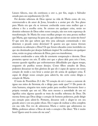 Lázaro faleceu, mas ela continuou a crer e, por m, ungiu o Salvador
amado para seu sepultamento ( Jo 12).
Foi decisão soberana de Deus operar na vida de Maria como ele vez,
convencendo-a do amor de Jesus, levando-a a ansiar por ele. Seu plano
para Maria era que ela se tornasse conhecida como uma mulher que o
adorou e fez a escolha certa. Se cremos em qualquer coisa, senão no
domínio soberano de Deus sobre nosso coração, não nos resta esperança de
transformação. Se Maria fez essas escolhas porque era uma pessoa melhor
que Marta, que esperança há para nós, que sabemos não ser assim tão bons?
O que será dos que sabem que têm uma adoração contaminada e não
detestam o pecado como deveriam? E quanto aos que nunca tiveram
constância na adoração a Deus? Os que foram educados como incrédulos ou
que são dominados por desejos habituais ímpios? Se con amos em qualquer
coisa, senão na graça soberana de Deus, para nos transformar,
estamos condenados a uma vida de constante comparação e derrota. Deus
prometeu operar em nós. É sábio crer que o plano dele para nós é bom,
mesmo quando signi ca que enfrentaremos di culdades por algum tempo,
enquanto ele puri ca nossos desejos. Como lhos amados de Deus,
podemos descansar no fato glorioso de que ele é capaz de operar em nosso
coração de modo a nos levar a ansiar por ele acima de qualquer coisa. É
capaz de dirigir nosso coração para adorá-lo, tão certo como dirigiu o
coração de Marta.
O texto de Provérbios 21.1 diz: “O coração do rei é como a corrente de
águas nas mãos do S ; ele o dirige para onde quer”.12 Do ponto de
vista humano, ninguém tem maior poder para escolher livremente fazer a
própria vontade que um rei. Mas nem mesmo a autoridade de um rei
signi ca coisa alguma quando se trata da escolha soberana de Deus. Da
mesma forma que Deus dirige o coração de homens poderosos, pode dirigir
seu coração para adorá-lo. Portanto, descanse nele e alegre-se em seu
grande amor e em seu poder e caz. Ele é capaz de realizar a obra completa
em sua vida. Em vez de adorarmos Maria e outros que admiramos na
Bíblia, podemos adorar a Deus de todo o coração e lhe dizer: “Ele é muito
bom! Quero amá-lo como ele me ama”.
 