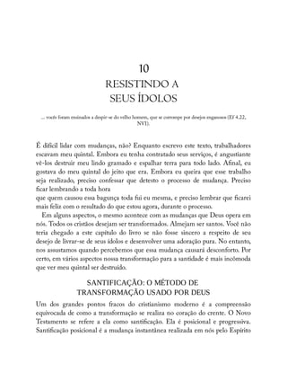 10
RESISTINDO A
SEUS ÍDOLOS
... vocês foram ensinados a despir-se do velho homem, que se corrompe por desejos enganosos (Ef 4.22,
NVI).
É difícil lidar com mudanças, não? Enquanto escrevo este texto, trabalhadores
escavam meu quintal. Embora eu tenha contratado seus serviços, é angustiante
vê-los destruir meu lindo gramado e espalhar terra para todo lado. A nal, eu
gostava do meu quintal do jeito que era. Embora eu queira que esse trabalho
seja realizado, preciso confessar que detesto o processo de mudança. Preciso
car lembrando a toda hora
que quem causou essa bagunça toda fui eu mesma, e preciso lembrar que carei
mais feliz com o resultado do que estou agora, durante o processo.
Em alguns aspectos, o mesmo acontece com as mudanças que Deus opera em
nós. Todos os cristãos desejam ser transformados. Almejam ser santos. Você não
teria chegado a este capítulo do livro se não fosse sincero a respeito de seu
desejo de livrar-se de seus ídolos e desenvolver uma adoração pura. No entanto,
nos assustamos quando percebemos que essa mudança causará desconforto. Por
certo, em vários aspectos nossa transformação para a santidade é mais incômoda
que ver meu quintal ser destruído.
SANTIFICAÇÃO: O MÉTODO DE
TRANSFORMAÇÃO USADO POR DEUS
Um dos grandes pontos fracos do cristianismo moderno é a compreensão
equivocada de como a transformação se realiza no coração do crente. O Novo
Testamento se refere a ela como santi cação. Ela é posicional e progressiva.
Santi cação posicional é a mudança instantânea realizada em nós pelo Espírito
 