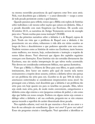 na mesma escravidão pecaminosa da qual esperava estar livre anos atrás.
Nele, você descobrirá que a idolatria — o amor distorcido — ocupa o cerne
de todo pecado persistente contra o qual lutamos.
Quando paramos para re etir, vemos que a Bíblia está repleta de histórias
sobre indivíduos e até mesmo sobre nações que caíram em idolatria. Aliás, é
o pecado discutido com mais frequência nas Escrituras. De acordo com
1Coríntios 10.11, as narrativas do Antigo Testamento servem de exemplo
para nós e “foram escritas para nossa instrução” (NASB).
Uma das primeiras narrativas sobre a idolatria é a de Raquel, esposa de
Jacó. Tendo em vista que o problema de Raquel com a idolatria é tão
proeminente em seu relato, voltaremos à vida dela em várias ocasiões ao
longo do livro e descobriremos o que podemos aprender com seus erros.
Também veremos como as histórias de outros nas Escrituras, tanto homens
como mulheres, nos trazem, hoje, esclarecimento e instrução a respeito de
nossos falsos deuses. Você observará que alguns dos capítulos seguintes
começam com ilustrações. Essas histórias não são extraídas diretamente das
Escrituras, mas são minha interpretação do que talvez tenha acontecido.
Não devem ser consideradas estritamente bíblicas, mas apenas ilustrativas.
Visto que a Bíblia é a Palavra de Deus para seus lhos, os quais conhece
inteiramente, deve haver um motivo pelo qual ele inseriu nela tantos
ensinamentos a respeito desse assunto, embora a idolatria talvez não pareça
ser um problema tão sério para nós. (Lembre-se de que 76% de todos os
americanos entrevistados se consideraram irrepreensíveis nessa área!) Ao
prosseguir com a leitura, você descobrirá que a idolatria é um problema tão
sério para nós hoje quanto era para os israelitas no passado. Aliás, talvez
seja ainda mais sério, pois, de modo muito conveniente, categorizamos a
idolatria como algo externo a nós (pequenas estátuas de pedra), e não como
algo que habita em nosso coração. Embora em alguns meios seja comum o
diálogo sobre a idolatria e até sua con ssão, pergunto-me se não estamos
apenas tocando a superfície do caráter disseminado desse pecado.
Nos capítulos adiante, você verá de que maneiras o foco de seu amor e o
foco de sua adoração são semelhantes. Quem você ama? E quem você adora?
Essas são perguntas cruciais e interligadas. Você aprenderá a identi car os
 