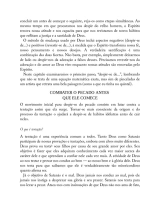 concluir um antes de começar o seguinte, veja-os como etapas simultâneas. Ao
mesmo tempo em que procuramos nos despir do velho homem, o Espírito
renova nossa atitude e nos capacita para que nos revistamos de novos hábitos
que re itam a justiça e a santidade de Deus.
O método de mudança usado por Deus inclui aspectos negativos (despir-se
de...) e positivos (revestir-se de...), à medida que o Espírito transforma nossa fé,
nosso pensamento e nossos desejos. A verdadeira santi cação é uma
combinação das duas facetas. Não basta, por exemplo, simplesmente deixarmos
de lado ou despir-nos da adoração a falsos deuses. Precisamos revestir-nos da
adoração e do amor ao Deus vivo enquanto nossas atitudes são renovadas pelo
Espírito.
Neste capítulo examinaremos o primeiro passo, “despir-se de...”, lembrando
que não se trata de uma equação matemática exata, mas sim de pinceladas de
um artista que retrata uma bela paisagem (como a que eu tinha no quintal).
COMBATER O PECADO ANTES
QUE ELE COMECE
O movimento inicial para despir-se do pecado consiste em lutar contra a
tentação assim que ela surge. Tornar-se mais consciente da origem e do
processo da tentação o ajudará a despir-se de hábitos idólatras antes de cair
neles.
O que é tentação?
A tentação é uma experiência comum a todos. Tanto Deus como Satanás
participam de nossas provações e tentações, embora com alvos muito diferentes.
Deus prova ou testa1 seus lhos por causa de seu grande amor por eles. Seu
objetivo é fazer que eles adquiram conhecimento cada vez maior acerca do
caráter dele e que aprendam a con ar nele cada vez mais. A atividade de Deus
ao nos testar e provar nos conduz ao bem — ao nosso bem e à glória dele. Deus
nos testa para que saibamos que ele é verdadeiramente tão misericordioso
quanto a rma ser.
Já o objetivo de Satanás é o mal. Deus jamais nos conduz ao mal, pois ele
jamais nos instiga a desprezar sua glória e seu prazer. Satanás nos tenta para
nos levar a pecar. Ataca-nos com insinuações de que Deus não nos ama de fato,
 