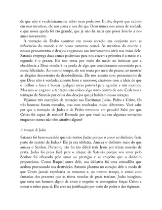 de que não é verdadeiramente sábio nem poderoso. Então, depois que caímos
em suas mentiras, ele nos acusa e nos diz que Deus nunca nos amou de verdade
e que nossa queda foi tão grande, que já não há nada que possa levá-lo a nos
amar novamente.
A tentação do Diabo acontece em nosso coração em conjunto com as
in uências do mundo e de nossa natureza carnal. As mentiras do mundo e
nossos pensamentos e desejos enganosos são instrumentos úteis nas mãos dele.
Satanás emprega duas armas poderosas para nos atacar: a primeira é o medo e a
segunda é o prazer. Ele nos tenta por meio do medo ao insinuar que a
obediência a Deus resultará na perda de algo que consideramos necessário para
nossa felicidade. Ao mesmo tempo, ele nos tenta por meio do prazer, ao mostrar
as alegrias decorrentes da desobediência. Ele nos assusta com pensamentos de
que Deus não é verdadeiramente bom e amoroso; atrai-nos com a ideia de que
o melhor a fazer é buscar qualquer meio possível para agradar a nós mesmos.
Mas não se engane: a tentação não coloca algo novo dentro de nós. Cedemos à
tentação de Satanás por causa dos desejos que já habitam nosso coração.
Vejamos três exemplos de tentação nas Escrituras: Judas, Pedro e Cristo. Os
três homens foram tentados, mas com resultados muito diferentes. Você sabe
por que a tentação de Judas e de Pedro terminou em pecado? Sabe por que
Cristo foi capaz de resistir? Entende por que você cai em algumas tentações
enquanto outras não têm atrativo algum?
A tentação de Judas
Satanás foi bem-sucedido quando tentou Judas porque o amor ao dinheiro fazia
parte do caráter de Judas.2 Ele já era idólatra. Amava o dinheiro mais do que
amava o Senhor. Portanto, não foi tão difícil trair Jesus por trinta moedas de
prata. Judas foi presa fácil para o ataque de Satanás porque seu amor pelo
Senhor foi ofuscado pelo amor ao prestígio e ao respeito que o dinheiro
proporciona. Como Raquel antes dele, sua idolatria foi uma armadilha que
acabou provocando sua destruição. Satanás plantou no coração dele o medo de
que Cristo jamais expulsaria os romanos e, ao mesmo tempo, o atraiu com
fantasias dos prazeres que as trinta moedas de prata trariam. Judas imaginou
que seria um homem digno de amor e respeito se conseguisse forçar Cristo a
tomar o reino para si. Ele creu na justi cação por meio do poder e das riquezas.
 