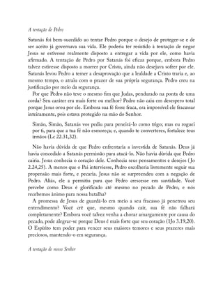A tentação de Pedro
Satanás foi bem-sucedido ao tentar Pedro porque o desejo de proteger-se e de
ser aceito já governava sua vida. Ele poderia ter resistido à tentação de negar
Jesus se estivesse realmente disposto a entregar a vida por ele, como havia
a rmado. A tentação de Pedro por Satanás foi e caz porque, embora Pedro
talvez estivesse disposto a morrer por Cristo, ainda não desejava sofrer por ele.
Satanás levou Pedro a temer a desaprovação que a lealdade a Cristo traria e, ao
mesmo tempo, o atraiu com o prazer de sua própria segurança. Pedro creu na
justi cação por meio da segurança.
Por que Pedro não teve o mesmo m que Judas, pendurado na ponta de uma
corda? Seu caráter era mais forte ou melhor? Pedro não caiu em desespero total
porque Jesus orou por ele. Embora sua fé fosse fraca, era impossível ele fracassar
inteiramente, pois estava protegido na mão do Senhor.
Simão, Simão, Satanás vos pediu para peneirá-lo como trigo; mas eu roguei
por ti, para que a tua fé não esmoreça; e, quando te converteres, fortalece teus
irmãos (Lc 22.31,32).
Não havia dúvida de que Pedro enfrentaria a investida de Satanás. Deus já
havia concedido a Satanás permissão para atacá-lo. Não havia dúvida que Pedro
cairia. Jesus conhecia o coração dele. Conhecia seus pensamentos e desejos ( Jo
2.24,25). A menos que o Pai interviesse, Pedro escolheria livremente seguir sua
propensão mais forte, e pecaria. Jesus não se surpreendeu com a negação de
Pedro. Aliás, ele a permitiu para que Pedro crescesse em santidade. Você
percebe como Deus é glori cado até mesmo no pecado de Pedro, e nós
recebemos ânimo para nossa batalha?
A promessa de Jesus de guardá-lo em meio a seu fracasso já penetrou seu
entendimento? Você crê que, mesmo quando cair, sua fé não falhará
completamente? Embora você talvez venha a chorar amargamente por causa do
pecado, pode alegrar-se porque Deus é mais forte que seu coração (1Jo 3.19,20).
O Espírito tem poder para vencer seus maiores temores e seus prazeres mais
preciosos, mantendo-o em segurança.
A tentação de nosso Senhor
 