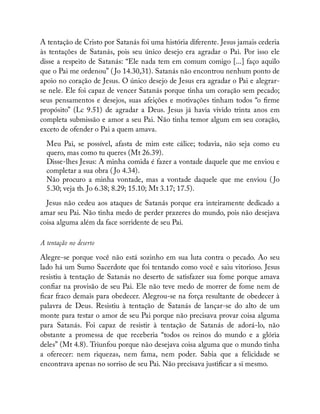 A tentação de Cristo por Satanás foi uma história diferente. Jesus jamais cederia
às tentações de Satanás, pois seu único desejo era agradar o Pai. Por isso ele
disse a respeito de Satanás: “Ele nada tem em comum comigo [...] faço aquilo
que o Pai me ordenou” ( Jo 14.30,31). Satanás não encontrou nenhum ponto de
apoio no coração de Jesus. O único desejo de Jesus era agradar o Pai e alegrar-
se nele. Ele foi capaz de vencer Satanás porque tinha um coração sem pecado;
seus pensamentos e desejos, suas afeições e motivações tinham todos “o rme
propósito” (Lc 9.51) de agradar a Deus. Jesus já havia vivido trinta anos em
completa submissão e amor a seu Pai. Não tinha temor algum em seu coração,
exceto de ofender o Pai a quem amava.
Meu Pai, se possível, afasta de mim este cálice; todavia, não seja como eu
quero, mas como tu queres (Mt 26.39).
Disse-lhes Jesus: A minha comida é fazer a vontade daquele que me enviou e
completar a sua obra ( Jo 4.34).
Não procuro a minha vontade, mas a vontade daquele que me enviou ( Jo
5.30; veja tb. Jo 6.38; 8.29; 15.10; Mt 3.17; 17.5).
Jesus não cedeu aos ataques de Satanás porque era inteiramente dedicado a
amar seu Pai. Não tinha medo de perder prazeres do mundo, pois não desejava
coisa alguma além da face sorridente de seu Pai.
A tentação no deserto
Alegre-se porque você não está sozinho em sua luta contra o pecado. Ao seu
lado há um Sumo Sacerdote que foi tentando como você e saiu vitorioso. Jesus
resistiu à tentação de Satanás no deserto de satisfazer sua fome porque amava
con ar na provisão de seu Pai. Ele não teve medo de morrer de fome nem de
car fraco demais para obedecer. Alegrou-se na força resultante de obedecer à
palavra de Deus. Resistiu à tentação de Satanás de lançar-se do alto de um
monte para testar o amor de seu Pai porque não precisava provar coisa alguma
para Satanás. Foi capaz de resistir à tentação de Satanás de adorá-lo, não
obstante a promessa de que receberia “todos os reinos do mundo e a glória
deles” (Mt 4.8). Triunfou porque não desejava coisa alguma que o mundo tinha
a oferecer: nem riquezas, nem fama, nem poder. Sabia que a felicidade se
encontrava apenas no sorriso de seu Pai. Não precisava justi car a si mesmo.
 