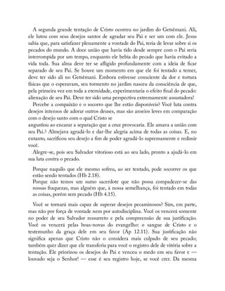 A segunda grande tentação de Cristo ocorreu no jardim do Getsêmani. Ali,
ele lutou com seus desejos santos de agradar seu Pai e ser um com ele. Jesus
sabia que, para satisfazer plenamente a vontade do Pai, teria de levar sobre si os
pecados do mundo. A doce união que havia tido desde sempre com o Pai seria
interrompida por um tempo, enquanto ele bebia do pecado que havia evitado a
vida toda. Sua alma deve ter se a igido profundamente com a ideia de car
separado de seu Pai. Se houve um momento em que ele foi tentado a temer,
deve ter sido ali no Getsêmani. Embora estivesse consciente da dor e tortura
físicas que o esperavam, seu tormento no jardim nasceu da consciência de que,
pela primeira vez em toda a eternidade, experimentaria o efeito nal do pecado:
alienação de seu Pai. Deve ter sido uma perspectiva extremamente assustadora!
Percebe a compaixão e o socorro que lhe estão disponíveis? Você luta contra
desejos intensos de adorar outros deuses, mas são anseios leves em comparação
com o desejo santo com o qual Cristo se
angustiou ao encarar a separação que a cruz provocaria. Ele amava a união com
seu Pai.3 Almejava agradá-lo e dar-lhe alegria acima de todas as coisas. E, no
entanto, sacri cou seu desejo a m de poder agradá-lo supremamente e redimir
você.
Alegre-se, pois seu Salvador vitorioso está ao seu lado, pronto a ajudá-lo em
sua luta contra o pecado.
Porque naquilo que ele mesmo sofreu, ao ser tentado, pode socorrer os que
estão sendo tentados (Hb 2.18).
Porque não temos um sumo sacerdote que não possa compadecer-se das
nossas fraquezas, mas alguém que, à nossa semelhança, foi tentado em todas
as coisas, porém sem pecado (Hb 4.15).
Você se tornará mais capaz de superar desejos pecaminosos? Sim, em parte,
mas não por força de vontade nem por autodisciplina. Você os vencerá somente
no poder de seu Salvador ressurreto e pela compreensão de sua justi cação.
Você os vencerá pelas boas-novas do evangelho: o sangue de Cristo e o
testemunho da graça dele em seu favor (Ap 12.11). Sua justi cação não
signi ca apenas que Cristo não o considera mais culpado de seu pecado;
também quer dizer que ele transferiu para você o registro dele de vitória sobre a
tentação. Ele priorizou os desejos do Pai e venceu o medo em seu favor e —
louvado seja o Senhor! — esse é seu registro hoje, se você crer. Da mesma
 