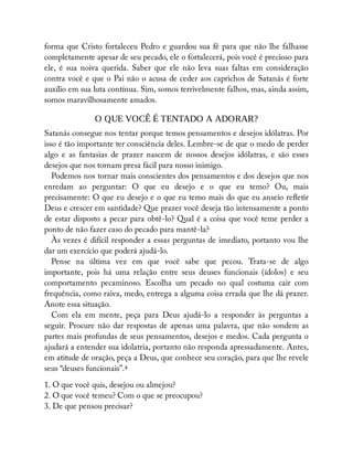 forma que Cristo fortaleceu Pedro e guardou sua fé para que não lhe falhasse
completamente apesar de seu pecado, ele o fortalecerá, pois você é precioso para
ele, é sua noiva querida. Saber que ele não leva suas faltas em consideração
contra você e que o Pai não o acusa de ceder aos caprichos de Satanás é forte
auxílio em sua luta contínua. Sim, somos terrivelmente falhos, mas, ainda assim,
somos maravilhosamente amados.
O QUE VOCÊ É TENTADO A ADORAR?
Satanás consegue nos tentar porque temos pensamentos e desejos idólatras. Por
isso é tão importante ter consciência deles. Lembre-se de que o medo de perder
algo e as fantasias de prazer nascem de nossos desejos idólatras, e são esses
desejos que nos tornam presa fácil para nosso inimigo.
Podemos nos tornar mais conscientes dos pensamentos e dos desejos que nos
enredam ao perguntar: O que eu desejo e o que eu temo? Ou, mais
precisamente: O que eu desejo e o que eu temo mais do que eu anseio re etir
Deus e crescer em santidade? Que prazer você deseja tão intensamente a ponto
de estar disposto a pecar para obtê-lo? Qual é a coisa que você teme perder a
ponto de não fazer caso do pecado para mantê-la?
Às vezes é difícil responder a essas perguntas de imediato, portanto vou lhe
dar um exercício que poderá ajudá-lo.
Pense na última vez em que você sabe que pecou. Trata-se de algo
importante, pois há uma relação entre seus deuses funcionais (ídolos) e seu
comportamento pecaminoso. Escolha um pecado no qual costuma cair com
frequência, como raiva, medo, entrega a alguma coisa errada que lhe dá prazer.
Anote essa situação.
Com ela em mente, peça para Deus ajudá-lo a responder às perguntas a
seguir. Procure não dar respostas de apenas uma palavra, que não sondem as
partes mais profundas de seus pensamentos, desejos e medos. Cada pergunta o
ajudará a entender sua idolatria, portanto não responda apressadamente. Antes,
em atitude de oração, peça a Deus, que conhece seu coração, para que lhe revele
seus “deuses funcionais”.4
1. O que você quis, desejou ou almejou?
2. O que você temeu? Com o que se preocupou?
3. De que pensou precisar?
 