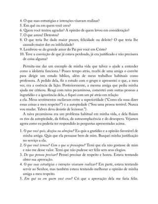 4. O que suas estratégias e intenções visavam realizar?
5. Em quê ou em quem você creu?
6. Quem você tentou agradar? A opinião de quem levou em consideração?
7. O que amou? Detestou?
8. O que teria lhe dado maior prazer, felicidade ou deleite? O que teria lhe
causado maior dor ou infelicidade?
9. Lembrou-se do grande amor do Pai por você em Cristo?
10. Teve a convicção de que já estava perdoado, já era justi cado e não precisava
de coisa alguma?
Permita-me dar um exemplo de minha vida que talvez o ajude a entender
como a idolatria funciona.5 Pouco tempo atrás, recebi de uma amiga o convite
para dirigir um estudo bíblico, além de meus trabalhos habituais como
professora. A pedido dela, z o estudo com o grupo e apresentei o que, a meu
ver, era a essência da lição. Posteriormente, a mesma amiga que pediu minha
ajuda me criticou. Reagi com raiva pecaminosa, comentei com outras pessoas a
ingratidão e a ignorância dela, e quei com um pé atrás em relação
a ela. Meus sentimentos oscilavam entre a superioridade (“Como ela ousa dizer
essas coisas a meu respeito?”) e a autopiedade (“Sou uma pessoa terrível. Nunca
vou mudar. Talvez deva desistir de lecionar.”).
A raiva pecaminosa era um problema habitual em minha vida, e dela uíam
os rios da autopiedade, da fofoca, da autocomplacência e do desespero. Vejamos
agora como eu poderia ter respondido às perguntas apresentadas acima.
1. O que você quis, desejou ou almejou? Eu quis a gratidão e a opinião favorável de
minha amiga. Quis que ela pensasse bem de mim. Busquei minha justi cação
no serviço a ela.
2. O que você temeu? Com o que se preocupou? Temi que ela não gostasse de mim
e não me desse valor. Temi que não pudesse ser feliz sem seus elogios.
3. De que pensou precisar? Pensei precisar de respeito e honra. Estava tentando
obter sua aprovação.
4. O que suas estratégias e intenções visavam realizar? Em parte, estava tentando
servir ao Senhor, mas também estava tentando melhorar a opinião de minha
amiga a meu respeito.
5. Em quê ou em quem você creu? Cri que a aprovação dela me faria feliz.
 