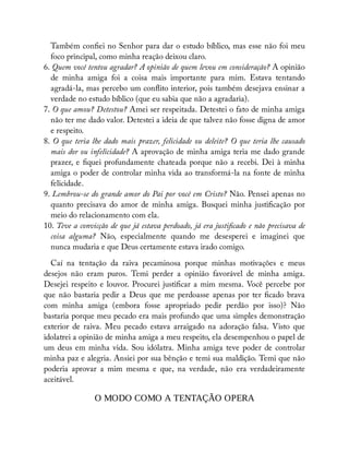 Também con ei no Senhor para dar o estudo bíblico, mas esse não foi meu
foco principal, como minha reação deixou claro.
6. Quem você tentou agradar? A opinião de quem levou em consideração? A opinião
de minha amiga foi a coisa mais importante para mim. Estava tentando
agradá-la, mas percebo um con ito interior, pois também desejava ensinar a
verdade no estudo bíblico (que eu sabia que não a agradaria).
7. O que amou? Detestou? Amei ser respeitada. Detestei o fato de minha amiga
não ter me dado valor. Detestei a ideia de que talvez não fosse digna de amor
e respeito.
8. O que teria lhe dado mais prazer, felicidade ou deleite? O que teria lhe causado
mais dor ou infelicidade? A aprovação de minha amiga teria me dado grande
prazer, e quei profundamente chateada porque não a recebi. Dei à minha
amiga o poder de controlar minha vida ao transformá-la na fonte de minha
felicidade.
9. Lembrou-se do grande amor do Pai por você em Cristo? Não. Pensei apenas no
quanto precisava do amor de minha amiga. Busquei minha justi cação por
meio do relacionamento com ela.
10. Teve a convicção de que já estava perdoado, já era justi cado e não precisava de
coisa alguma? Não, especialmente quando me desesperei e imaginei que
nunca mudaria e que Deus certamente estava irado comigo.
Caí na tentação da raiva pecaminosa porque minhas motivações e meus
desejos não eram puros. Temi perder a opinião favorável de minha amiga.
Desejei respeito e louvor. Procurei justi car a mim mesma. Você percebe por
que não bastaria pedir a Deus que me perdoasse apenas por ter cado brava
com minha amiga (embora fosse apropriado pedir perdão por isso)? Não
bastaria porque meu pecado era mais profundo que uma simples demonstração
exterior de raiva. Meu pecado estava arraigado na adoração falsa. Visto que
idolatrei a opinião de minha amiga a meu respeito, ela desempenhou o papel de
um deus em minha vida. Sou idólatra. Minha amiga teve poder de controlar
minha paz e alegria. Ansiei por sua bênção e temi sua maldição. Temi que não
poderia aprovar a mim mesma e que, na verdade, não era verdadeiramente
aceitável.
O MODO COMO A TENTAÇÃO OPERA
 