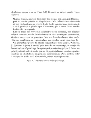 Analisemos agora, à luz de Tiago 1.13-16, como eu caí em pecado. Tiago
escreveu:
Quando tentado, ninguém deve dizer: Sou tentado por Deus, pois Deus não
pode ser tentado pelo mal e a ninguém tenta. Mas cada um é tentado quando
atraído e seduzido por seu próprio desejo. Então o desejo, tendo concebido, dá
à luz o pecado; e o pecado, após se consumar, gera a morte. Meus amados
irmãos, não vos enganeis.
Embora Deus nos prove para desenvolver nossa santidade, não podemos
culpá-lo por nosso pecado. Escolho livremente pecar em reação a pensamentos,
desejos e temores que me governam. Deus tem domínio soberano sobre minha
vida, mas sou plenamente responsável por meu pecado e jamais posso culpá-lo.
Caí em tentação porque fui atraída e seduzida por meus desejos. “Como na
[...] pescaria o peixe é ‘atraído’ para fora de seu esconderijo, os desejos do
homem o ‘atraem’ para longe da segurança de seu domínio próprio.”6 Como um
peixe irracional, cedi à tentação quando fui confrontada com a minhoca gorda e
suculenta da felicidade que imaginei que experimentaria. O que conferiu poder
à tentação em minha vida? Meus amores, desejos e concupiscências!
Figura 10.1 — Quando o coração deseja agradar o ego
 