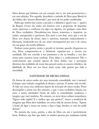 falsos deuses que habitam em seu coração, isto é, em seus pensamentos e
em suas afeições. Em seguida, descobrirá o método de Deus para libertá-lo
dos ídolos, dos “amores distorcidos”, por meio de seu poder santi cador.
Saiba que minha luta contra o pecado e a idolatria é igual à sua — igual à
de Raquel. Como ela, todos nós lutamos com a propensão de depositar
nossa esperança e con ança em algo, em alguém, em qualquer coisa além
do Deus verdadeiro. Descobrimo-nos fracos, temerosos e inquietos, ou
irados, amargurados e queixosos. Em meio a essa luta, creio que a voz de
Deus nos chama de forma clara e amorosa, trazendo esclarecimento e
libertação, lembrando-nos de seu amor incomparável por nós e de como,
em sua graça, ele recebe idólatras.
Embora nossa guerra contra o pecado só termine quando chegarmos ao
céu, Deus comprometeu-se a elmente capacitar-nos a crescer em
santidade. Ele nos convida a nos juntarmos a ele na batalha, e nos deu
armas para usarmos nesse combate. Uma delas é o conhecimento. Não o
conhecimento que consiste apenas de fatos áridos, mas a percepção
dinâmica das realidades de nossa luta pessoal contra os amores rebeldes e da
delidade de Deus em nos livrar tanto nesta vida quanto por toda a
eternidade.
SANTIDADE DE MICRO-ONDAS
Os fornos de micro-ondas são uma tremenda comodidade, não é mesmo?
Coloque uma refeição congelada lá dentro e pronto. O jantar está servido.
A vida em nossa casa melhorou depois da invenção do micro-ondas. Posso
descongelar o jantar em dez minutos, o que é uma verdadeira bênção em
meio a tantas atividades! Gosto de todas as comodidades modernas e
imagino que você também. No entanto, no meio dessa cultura instantânea,
“Quero tudo rápido! E é melhor que seja prático!”, temos a tendência de
imaginar que Deus deve trabalhar em nossa vida da mesma forma. “Aperte
o botão de ligar e torne-me santo, e faça-o logo, Senhor, se não for pedir
demais.”
Na maioria das vezes, porém, a obra de Deus em nós é incrivelmente
lenta. Embora seja fato que todos os cristãos passem por mudanças (ainda
 