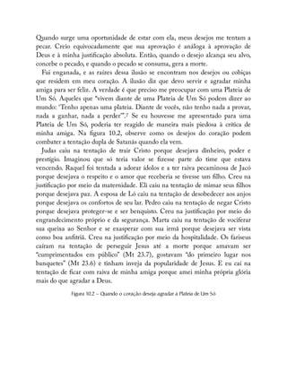 Quando surge uma oportunidade de estar com ela, meus desejos me tentam a
pecar. Creio equivocadamente que sua aprovação é análoga à aprovação de
Deus e à minha justi cação absoluta. Então, quando o desejo alcança seu alvo,
concebe o pecado, e quando o pecado se consuma, gera a morte.
Fui enganada, e as raízes dessa ilusão se encontram nos desejos ou cobiças
que residem em meu coração. A ilusão diz que devo servir e agradar minha
amiga para ser feliz. A verdade é que preciso me preocupar com uma Plateia de
Um Só. Aqueles que “vivem diante de uma Plateia de Um Só podem dizer ao
mundo: ‘Tenho apenas uma plateia. Diante de vocês, não tenho nada a provar,
nada a ganhar, nada a perder’”.7 Se eu houvesse me apresentado para uma
Plateia de Um Só, poderia ter reagido de maneira mais piedosa à crítica de
minha amiga. Na gura 10.2, observe como os desejos do coração podem
combater a tentação dupla de Satanás quando ela vem.
Judas caiu na tentação de trair Cristo porque desejava dinheiro, poder e
prestígio. Imaginou que só teria valor se zesse parte do time que estava
vencendo. Raquel foi tentada a adorar ídolos e a ter raiva pecaminosa de Jacó
porque desejava o respeito e o amor que receberia se tivesse um lho. Creu na
justi cação por meio da maternidade. Eli caiu na tentação de mimar seus lhos
porque desejava paz. A esposa de Ló caiu na tentação de desobedecer aos anjos
porque desejava os confortos de seu lar. Pedro caiu na tentação de negar Cristo
porque desejava proteger-se e ser benquisto. Creu na justi cação por meio do
engrandecimento próprio e da segurança. Marta caiu na tentação de vociferar
sua queixa ao Senhor e se exasperar com sua irmã porque desejava ser vista
como boa an triã. Creu na justi cação por meio da hospitalidade. Os fariseus
caíram na tentação de perseguir Jesus até a morte porque amavam ser
“cumprimentados em público” (Mt 23.7), gostavam “do primeiro lugar nos
banquetes” (Mt 23.6) e tinham inveja da popularidade de Jesus. E eu caí na
tentação de car com raiva de minha amiga porque amei minha própria glória
mais do que agradar a Deus.
Figura 10.2 — Quando o coração deseja agradar à Plateia de Um Só
 