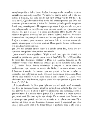 tentações que uem deles. Nosso Senhor Jesus, que soube como lutar contra a
tentação, nos deu este conselho: “Portanto, vós orareis assim [...] E não nos
induzas à tentação, mas livra-nos do mal” (Mt 6.9,13; veja tb. Mt 26.41; Lc
11.4; 22.46). Quando oramos desse modo, não estamos pedindo que Deus não
nos tente, pois sabemos que jamais o faz. Estamos pedindo que ele nos guarde
de cair nas garras do pecado. Deus permite que nossa fé seja provada, mas junto
com cada provação ele concede uma saída para que jamais nos vejamos em uma
situação em que o pecado é a única possibilidade (1Co 10.13). Por isso,
podemos ter grande esperança em nossa batalha contra a tentação. Precisamos
nos revestir de oração especi camente para sermos guardados de ceder a nossos
desejos e temores; para estarmos conscientes deles e armados contra eles
quando vierem; para recebermos ajuda de Deus quando formos confrontados
com eles. E devemos orar para
que Deus nos conceda desejos santos e o devido temor dele, e para que nos
capacite a crer que seu amor por nós não tem m.
Jesus advertiu seus seguidores: “Vigiai e orai, para que não entreis em
tentação; o espírito está pronto, mas a carne é fraca” (Mt 26.41).8 Como lhos
de nosso Pai, desejamos obedecer a Deus. No entanto, deixamos de lhe
obedecer porque somos facilmente atraídos por nossa natureza carnal (Rm
7.25). Somos fracos. Somos vulneráveis a ataques. A única forma de
combatermos com sucesso as tramas do Diabo é estarmos alertas e nos
dedicarmos à oração. Precisamos estar em guarda a m de perceber as
armadilhas que poderiam ser usadas por nosso inimigo para nos enredar. Pedro
adverte seus leitores: “Tende bom senso e estai atentos. O Diabo, vosso
adversário, anda em derredor, rugindo como leão que procura a quem possa
devorar” (1Pe 5.8).
À luz do chamado de Deus para vigiarmos procurei ajudar você a entender
suas áreas de fraqueza. Satanás atingirá o cerne de sua idolatria. Ele observará
suas palavras e ações e saberá o que você anseia mais que santidade. Saberá o
que você teme. E o atacará nesses pontos. Ele o assustará e o levará a pensar
que jamais será feliz sem aquilo que deseja. Ele o atrairá com fantasias de
prazeres que você poderá experimentar se ceder ao pecado só desta vez. Ele o
lembrará de todos os seus fracassos e insinuará como é impossível que Deus
ainda o ame, como você já foi longe demais e, portanto, pode ir até o m e
 