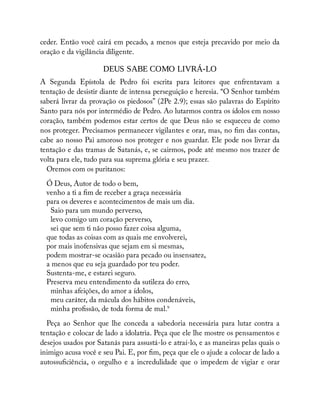 ceder. Então você cairá em pecado, a menos que esteja precavido por meio da
oração e da vigilância diligente.
DEUS SABE COMO LIVRÁ-LO
A Segunda Epístola de Pedro foi escrita para leitores que enfrentavam a
tentação de desistir diante de intensa perseguição e heresia. “O Senhor também
saberá livrar da provação os piedosos” (2Pe 2.9); essas são palavras do Espírito
Santo para nós por intermédio de Pedro. Ao lutarmos contra os ídolos em nosso
coração, também podemos estar certos de que Deus não se esqueceu de como
nos proteger. Precisamos permanecer vigilantes e orar, mas, no m das contas,
cabe ao nosso Pai amoroso nos proteger e nos guardar. Ele pode nos livrar da
tentação e das tramas de Satanás, e, se cairmos, pode até mesmo nos trazer de
volta para ele, tudo para sua suprema glória e seu prazer.
Oremos com os puritanos:
Ó Deus, Autor de todo o bem,
venho a ti a m de receber a graça necessária
para os deveres e acontecimentos de mais um dia.
Saio para um mundo perverso,
levo comigo um coração perverso,
sei que sem ti não posso fazer coisa alguma,
que todas as coisas com as quais me envolverei,
por mais inofensivas que sejam em si mesmas,
podem mostrar-se ocasião para pecado ou insensatez,
a menos que eu seja guardado por teu poder.
Sustenta-me, e estarei seguro.
Preserva meu entendimento da sutileza do erro,
minhas afeições, do amor a ídolos,
meu caráter, da mácula dos hábitos condenáveis,
minha pro ssão, de toda forma de mal.9
Peça ao Senhor que lhe conceda a sabedoria necessária para lutar contra a
tentação e colocar de lado a idolatria. Peça que ele lhe mostre os pensamentos e
desejos usados por Satanás para assustá-lo e atraí-lo, e as maneiras pelas quais o
inimigo acusa você e seu Pai. E, por m, peça que ele o ajude a colocar de lado a
autossu ciência, o orgulho e a incredulidade que o impedem de vigiar e orar
 
