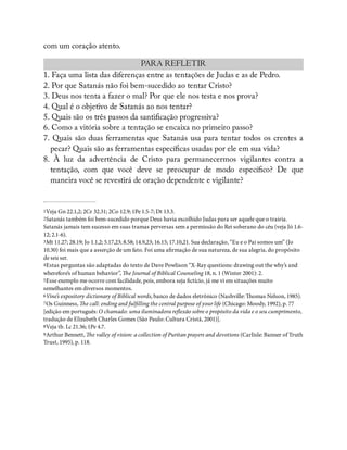 com um coração atento.
PARA REFLETIR
1. Faça uma lista das diferenças entre as tentações de Judas e as de Pedro.
2. Por que Satanás não foi bem-sucedido ao tentar Cristo?
3. Deus nos tenta a fazer o mal? Por que ele nos testa e nos prova?
4. Qual é o objetivo de Satanás ao nos tentar?
5. Quais são os três passos da santi cação progressiva?
6. Como a vitória sobre a tentação se encaixa no primeiro passo?
7. Quais são duas ferramentas que Satanás usa para tentar todos os crentes a
pecar? Quais são as ferramentas especí cas usadas por ele em sua vida?
8. À luz da advertência de Cristo para permanecermos vigilantes contra a
tentação, com que você deve se preocupar de modo especí co? De que
maneira você se revestirá de oração dependente e vigilante?
1Veja Gn 22.1,2; 2Cr 32.31; 2Co 12.9; 1Pe 1.5-7; Dt 13.3.
2Satanás também foi bem-sucedido porque Deus havia escolhido Judas para ser aquele que o trairia.
Satanás jamais tem sucesso em suas tramas perversas sem a permissão do Rei soberano do céu (veja Jó 1.6-
12; 2.1-6).
3Mt 11.27; 28.19; Jo 1.1,2; 5.17,23; 8.58; 14.9,23; 16.15; 17.10,21. Sua declaração, “Eu e o Pai somos um” (Jo
10.30) foi mais que a asserção de um fato. Foi uma a rmação de sua natureza, de sua alegria, do propósito
de seu ser.
4Estas perguntas são adaptadas do texto de Dave Powlison “X-Ray questions: drawing out the why’s and
wherefore’s of human behavior”, e Journal of Biblical Counseling 18, n. 1 (Winter 2001): 2.
5Esse exemplo me ocorre com facilidade, pois, embora seja ctício, já me vi em situações muito
semelhantes em diversos momentos.
6Vine’s expository dictionary of Biblical words, banco de dados eletrônico (Nashville: omas Nelson, 1985).
7Os Guinness, e call: ending and ful lling the central purpose of your life (Chicago: Moody, 1992), p. 77
[edição em português: O chamado: uma iluminadora re exão sobre o propósito da vida e o seu cumprimento,
tradução de Elizabeth Charles Gomes (São Paulo: Cultura Cristã, 2001)].
8Veja tb. Lc 21.36; 1Pe 4.7.
9Arthur Bennett, e valley of vision: a collection of Puritan prayers and devotions (Carlisle: Banner of Truth
Trust, 1995), p. 118.
 