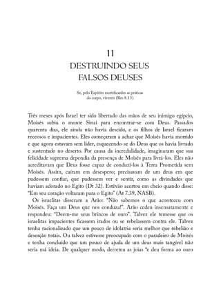 11
DESTRUINDO SEUS
FALSOS DEUSES
Se, pelo Espírito morti cardes as práticas
do corpo, vivereis (Rm 8.13).
Três meses após Israel ter sido libertado das mãos de seu inimigo egípcio,
Moisés subiu o monte Sinai para encontrar-se com Deus. Passados
quarenta dias, ele ainda não havia descido, e os lhos de Israel caram
receosos e impacientes. Eles começaram a achar que Moisés havia morrido
e que agora estavam sem líder, esquecendo-se do Deus que os havia livrado
e sustentado no deserto. Por causa da incredulidade, imaginaram que sua
felicidade suprema dependia da presença de Moisés para livrá-los. Eles não
acreditavam que Deus fosse capaz de conduzi-los à Terra Prometida sem
Moisés. Assim, caíram em desespero; precisavam de um deus em que
pudessem con ar, que pudessem ver e sentir, como as divindades que
haviam adorado no Egito (Dt 32). Estêvão acertou em cheio quando disse:
“Em seu coração voltaram para o Egito” (At 7.39, NASB).
Os israelitas disseram a Arão: “Não sabemos o que aconteceu com
Moisés. Faça um Deus que nos conduza!”. Arão cedeu insensatamente e
respondeu: “Deem-me seus brincos de ouro”. Talvez ele temesse que os
israelitas impacientes cassem irados ou se rebelassem contra ele. Talvez
tenha racionalizado que um pouco de idolatria seria melhor que rebelião e
deserção totais. Ou talvez estivesse preocupado com o paradeiro de Moisés
e tenha concluído que um pouco de ajuda de um deus mais tangível não
seria má ideia. De qualquer modo, derreteu as joias “e deu forma ao ouro
Ê
 