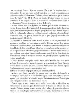 com um cinzel, fazendo dele um bezerro” (Êx 32.4). Os israelitas caram
encantados de ter um deus visível, um deus no qual verdadeiramente
pudessem con ar. Exclamaram: “Ó Israel, aí está o teu deus, que te tirou da
terra do Egito” (Êx 32.4). Pense na ironia: Moisés estava no monte
recebendo a lei enquanto Arão e os israelitas confeccionavam ídolos e
proclamavam: “Aí está o deus que te tirou do Egito”.
Moisés voltou mais que depressa do monte quando Deus lhe falou do
povo e de suas festas. Em ira terrível, despedaçou as tábuas da lei diante de
todos, uma representação clara daquilo que já haviam feito. Então, pegou o
ídolo, “o [...] pecado, o bezerro [...] [queimou-o] no fogo e o [esmigalhou],
moendo-o bem, até que se desfez em pó, o qual [jogou] no riacho que
descia do monte” (Dt 9.21).
Considere as diferenças entre Moisés e Arão. Arão se preocupou em
agradar os israelitas, por isso cedeu ao desejo deles de ter um deus que os
protegesse e os conduzisse. Sem dúvida, se justi cou com considerações das
di culdades da liderança. Como Moisés, é provável que tenha pensado em
sua incapacidade de liderar um grupo tão obstinado. Talvez tenha concluído
que, embora suas ações fossem erradas, eram desculpáveis. Seu desejo de
popularidade entre os israelitas resultou em grande pecado e perda para
muitos naquele dia.
Como Satanás conseguiu tentar Arão dessa forma? Ele não havia
acabado de testemunhar o grande poder e a providência de Deus? Satanás
usou o medo e o desejo de Arão. Assustou Arão com a ideia de que o povo
caria descontente e se rebelaria; atraiu-o com
a ideia do prazer de ter popularidade, de ser um líder forte.
Moisés, que havia acabado de passar quarenta dias desfrutando a
presença de Deus, não pôde ser tentado depois disso com medo ou prazer
algum, pois conhecia a verdadeira alegria da comunhão com Deus e, por
isso, esmigalhou o ídolo e o transformou em pó.
Espero que, a esta altura, você tenha começado a identi car os
pensamentos e desejos que desempenham a função de ídolos em seu
coração. Embora possam parecer santos, talvez o lugar de proeminência que
ocupam em suas afeições os tenha tornado idólatras. Talvez façam parte da
 